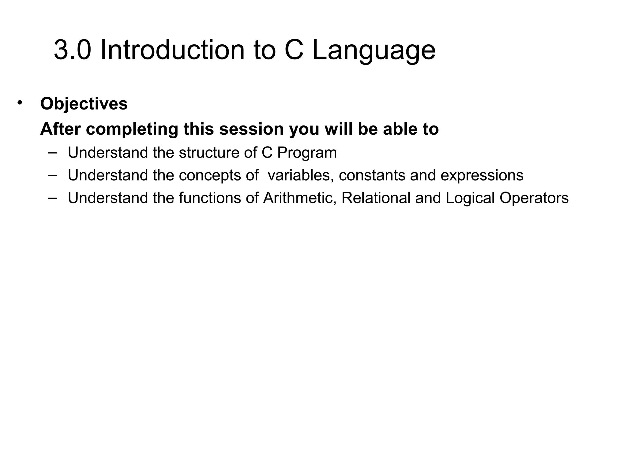 3.0 Introduction to C Language • Objectives After completing this session you will be able to – Understand the structure of C Program – Understand the concepts of variables, constants and expressions – Understand the functions of Arithmetic, Relational and Logical Operators 