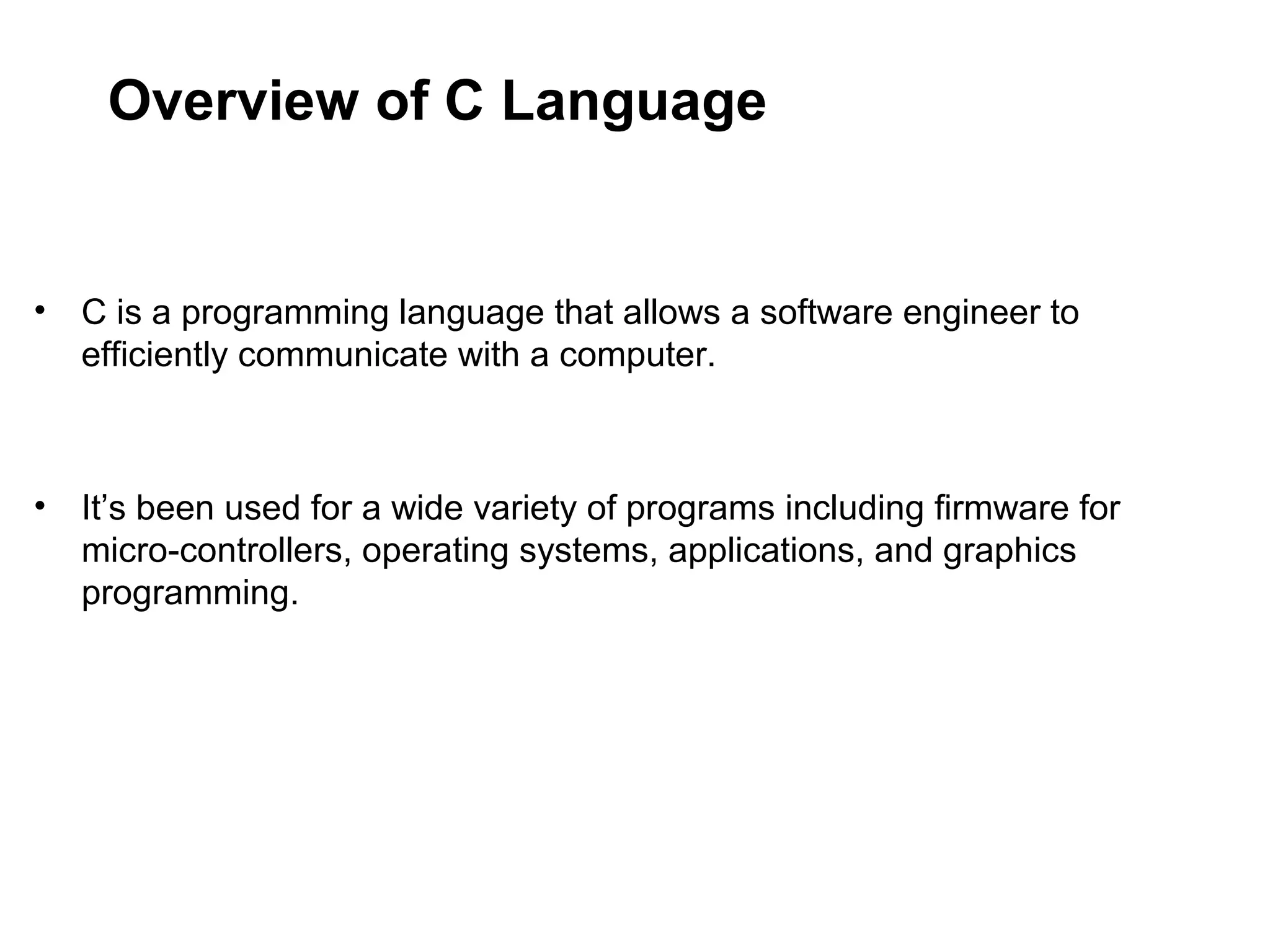 Overview of C Language • C is a programming language that allows a software engineer to efficiently communicate with a computer. • It’s been used for a wide variety of programs including firmware for micro-controllers, operating systems, applications, and graphics programming. 