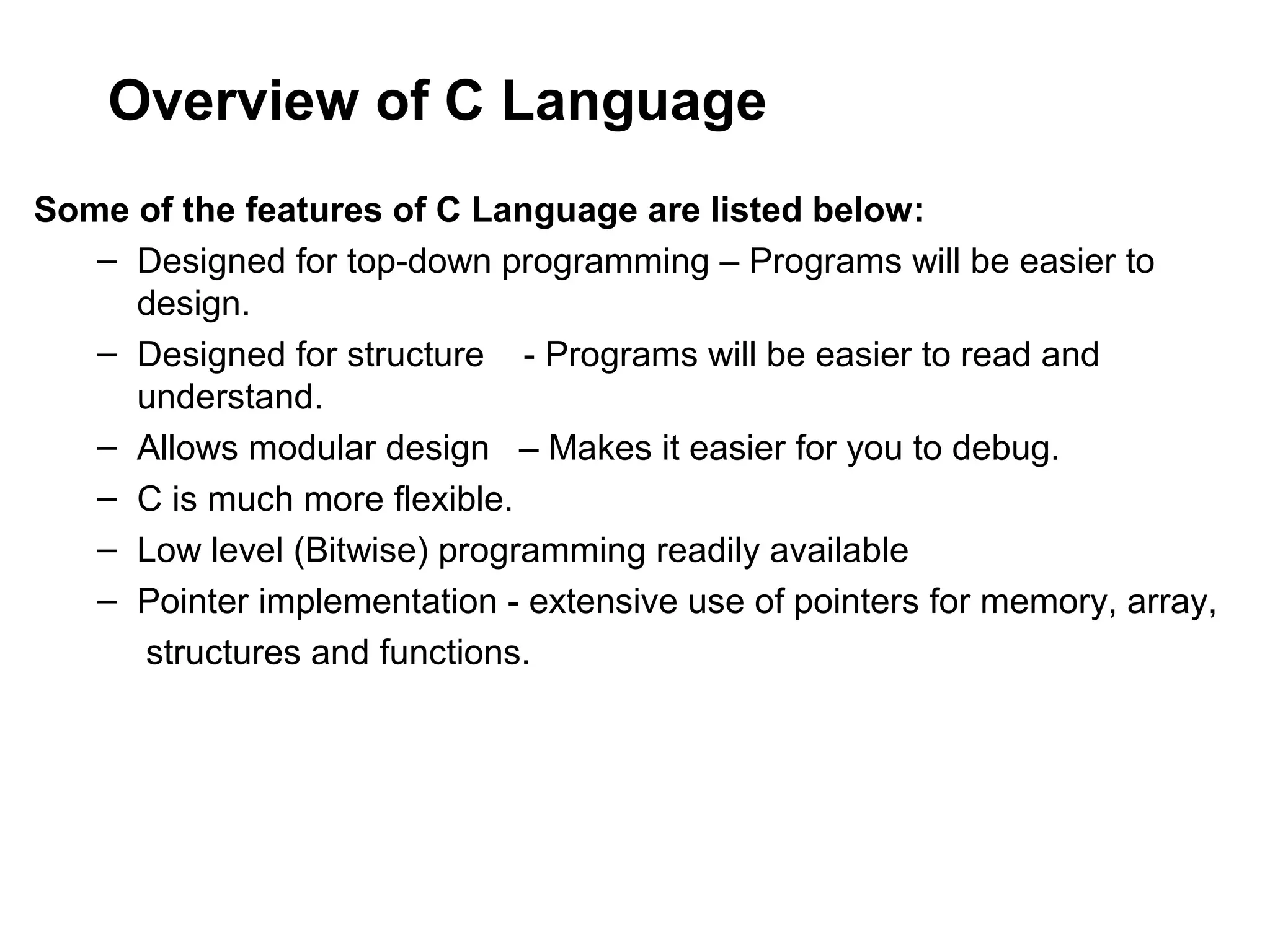 Overview of C Language Some of the features of C Language are listed below: – Designed for top-down programming – Programs will be easier to design. – Designed for structure - Programs will be easier to read and understand. – Allows modular design – Makes it easier for you to debug. – C is much more flexible. – Low level (Bitwise) programming readily available – Pointer implementation - extensive use of pointers for memory, array, structures and functions. 