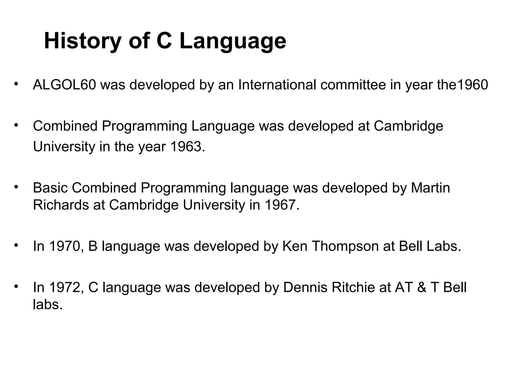 History of C Language • ALGOL60 was developed by an International committee in year the1960 • Combined Programming Language was developed at Cambridge University in the year 1963. • Basic Combined Programming language was developed by Martin Richards at Cambridge University in 1967. • In 1970, B language was developed by Ken Thompson at Bell Labs. • In 1972, C language was developed by Dennis Ritchie at AT & T Bell labs. 