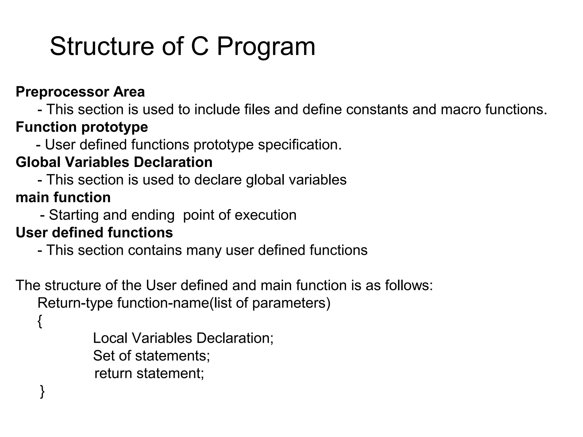 Structure of C Program Preprocessor Area - This section is used to include files and define constants and macro functions. Function prototype - User defined functions prototype specification. Global Variables Declaration - This section is used to declare global variables main function - Starting and ending point of execution User defined functions - This section contains many user defined functions The structure of the User defined and main function is as follows: Return-type function-name(list of parameters) { Local Variables Declaration; Set of statements; return statement; } 