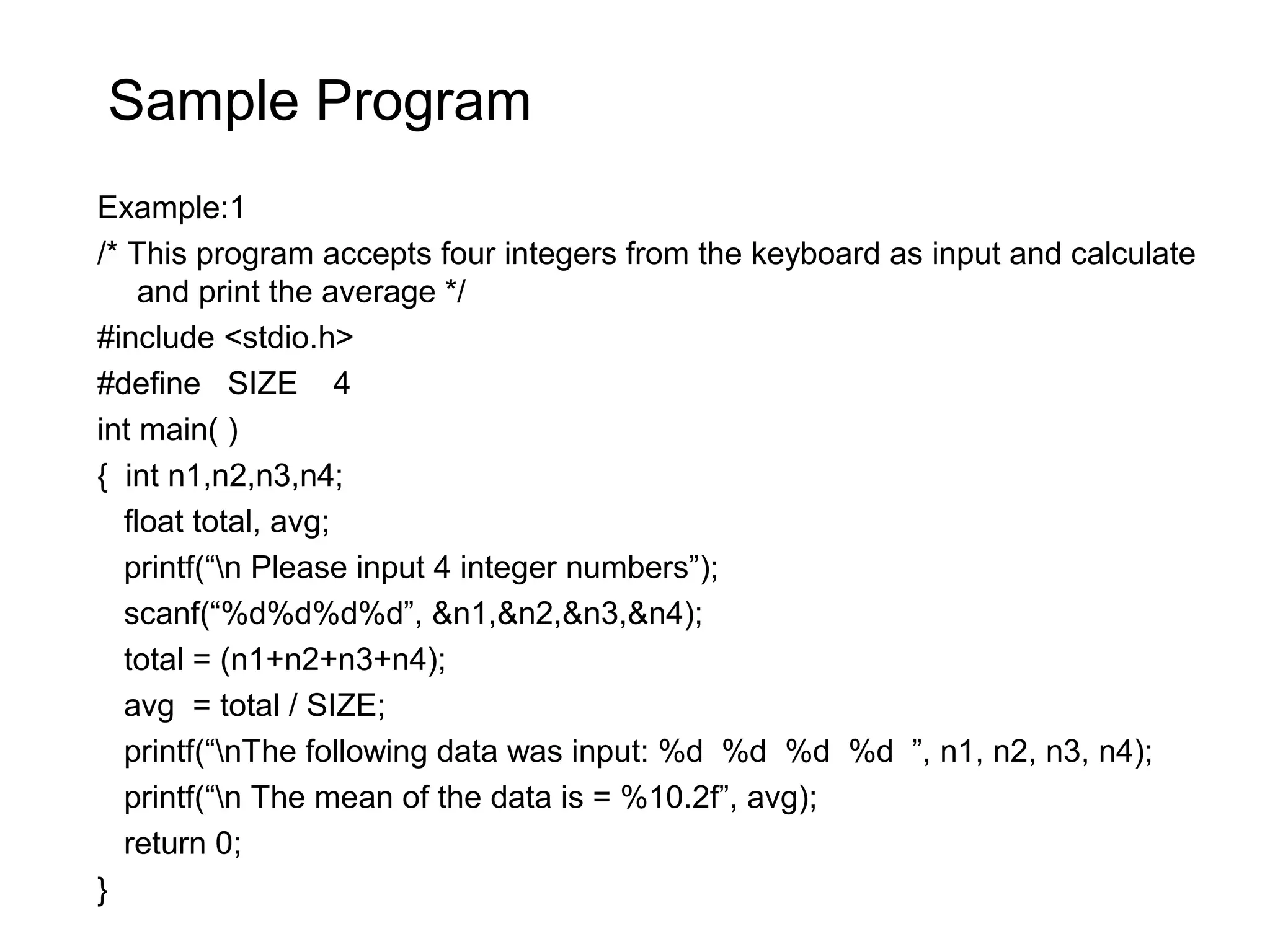Sample Program Example:1 /* This program accepts four integers from the keyboard as input and calculate and print the average */ #include <stdio.h> #define SIZE 4 int main( ) { int n1,n2,n3,n4; float total, avg; printf(“n Please input 4 integer numbers”); scanf(“%d%d%d%d”, &n1,&n2,&n3,&n4); total = (n1+n2+n3+n4); avg = total / SIZE; printf(“nThe following data was input: %d %d %d %d ”, n1, n2, n3, n4); printf(“n The mean of the data is = %10.2f”, avg); return 0; } 