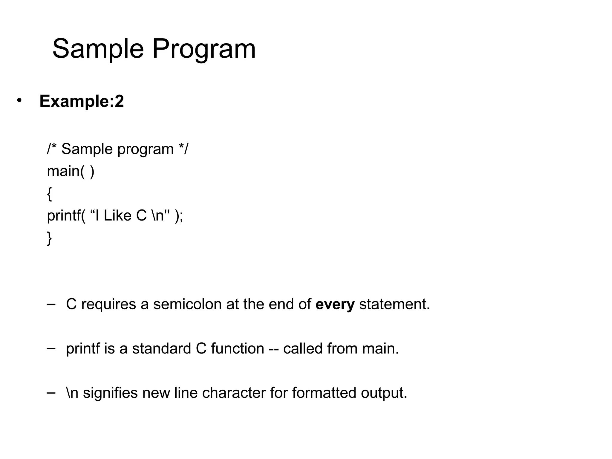 Sample Program • Example:2 /* Sample program */ main( ) { printf( “I Like C n'' ); } – C requires a semicolon at the end of every statement. – printf is a standard C function -- called from main. – n signifies new line character for formatted output. 