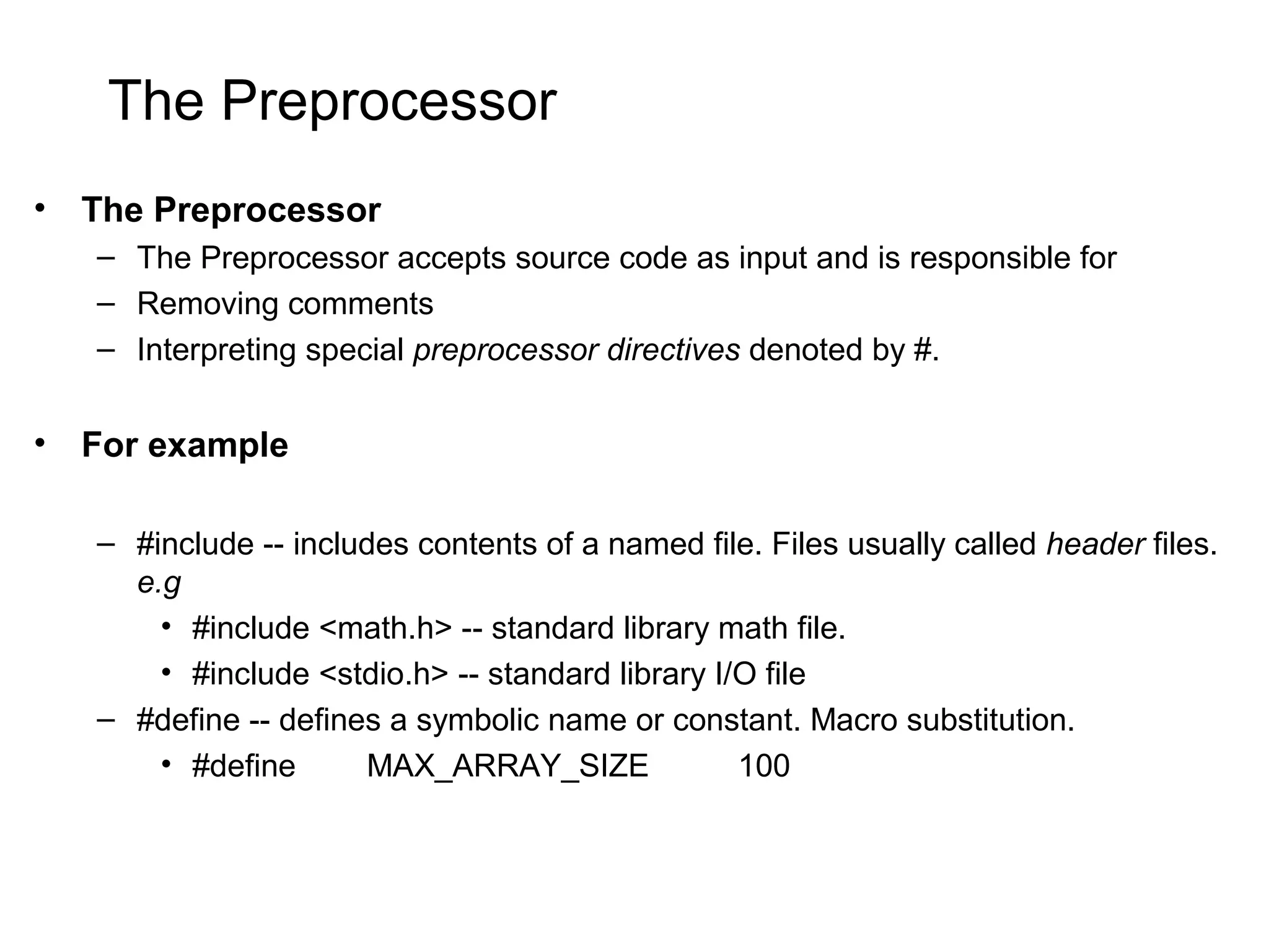 The Preprocessor • The Preprocessor – The Preprocessor accepts source code as input and is responsible for – Removing comments – Interpreting special preprocessor directives denoted by #. • For example – #include -- includes contents of a named file. Files usually called header files. e.g • #include <math.h> -- standard library math file. • #include <stdio.h> -- standard library I/O file – #define -- defines a symbolic name or constant. Macro substitution. • #define MAX_ARRAY_SIZE 100 