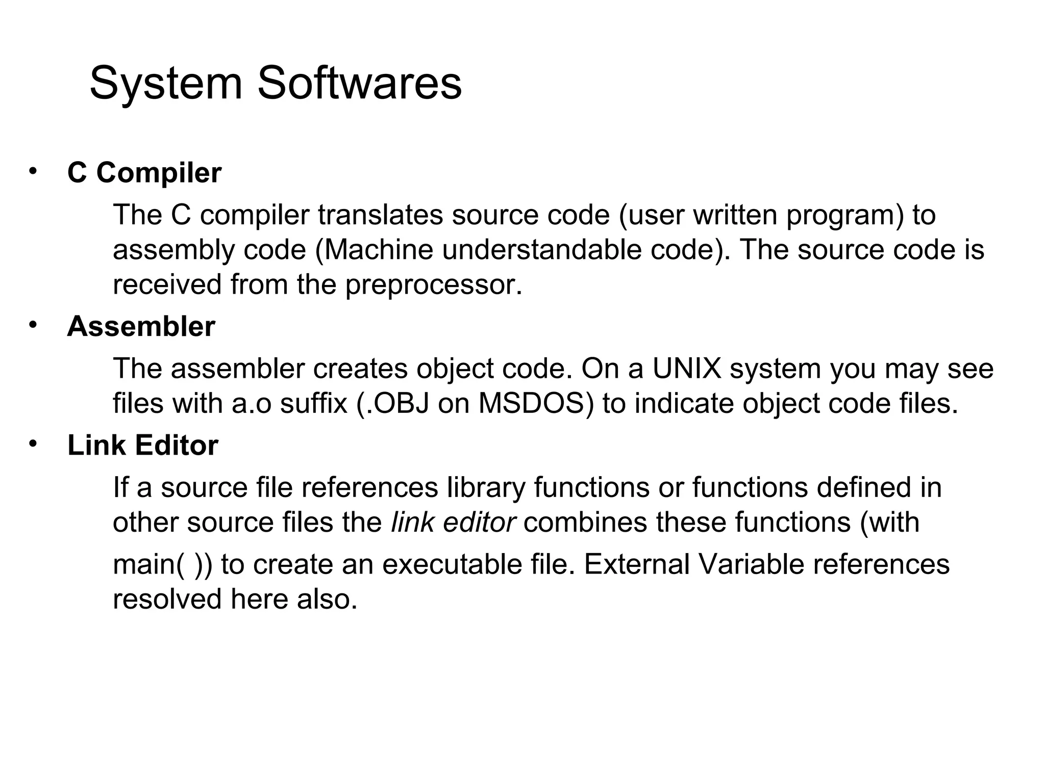 System Softwares • C Compiler The C compiler translates source code (user written program) to assembly code (Machine understandable code). The source code is received from the preprocessor. • Assembler The assembler creates object code. On a UNIX system you may see files with a.o suffix (.OBJ on MSDOS) to indicate object code files. • Link Editor If a source file references library functions or functions defined in other source files the link editor combines these functions (with main( )) to create an executable file. External Variable references resolved here also. 