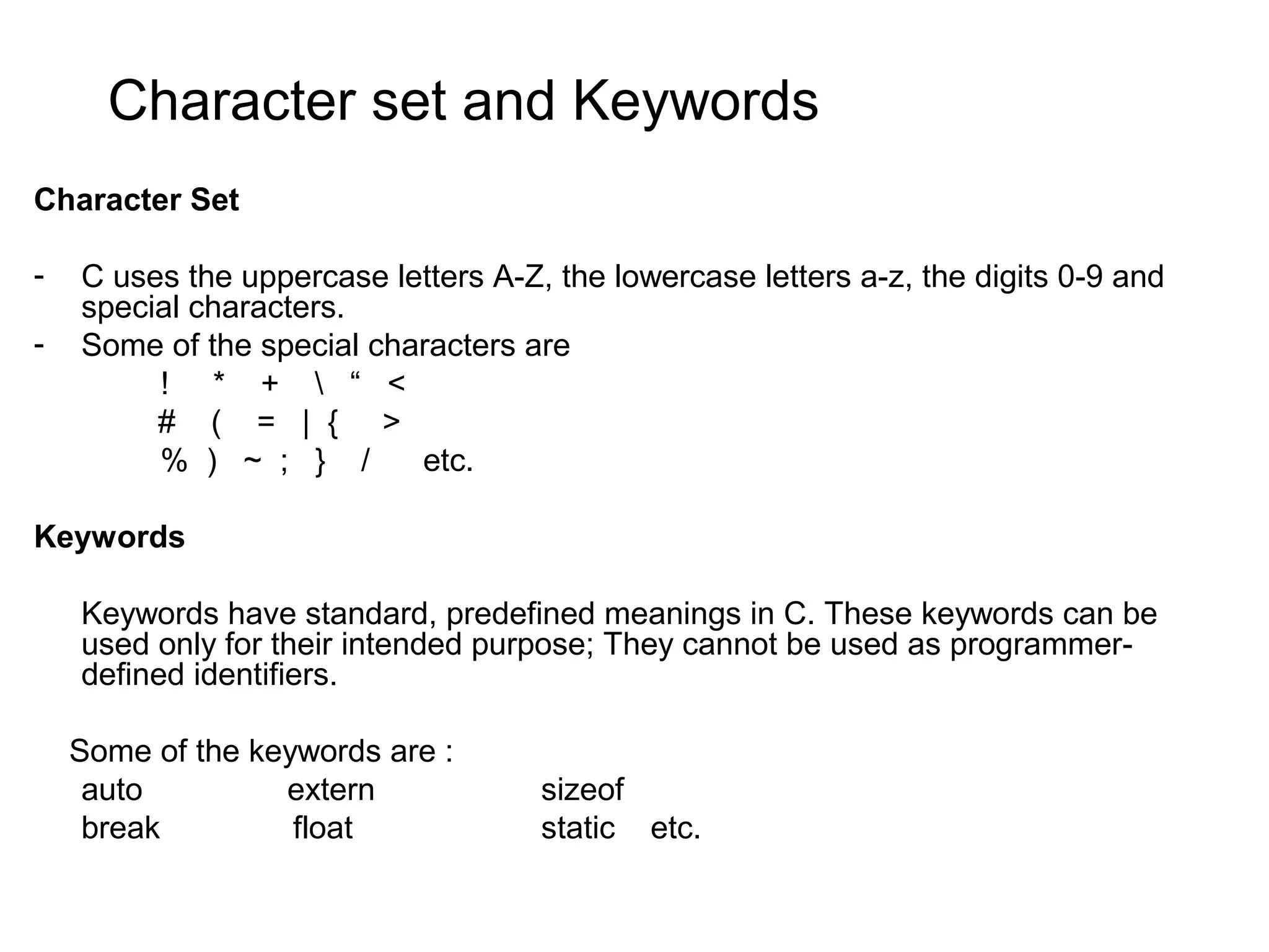 Character set and Keywords Character Set - C uses the uppercase letters A-Z, the lowercase letters a-z, the digits 0-9 and special characters. - Some of the special characters are ! * + “ < # ( = | { > % ) ~ ; } / etc. Keywords Keywords have standard, predefined meanings in C. These keywords can be used only for their intended purpose; They cannot be used as programmer- defined identifiers. Some of the keywords are : auto extern sizeof break float static etc. 