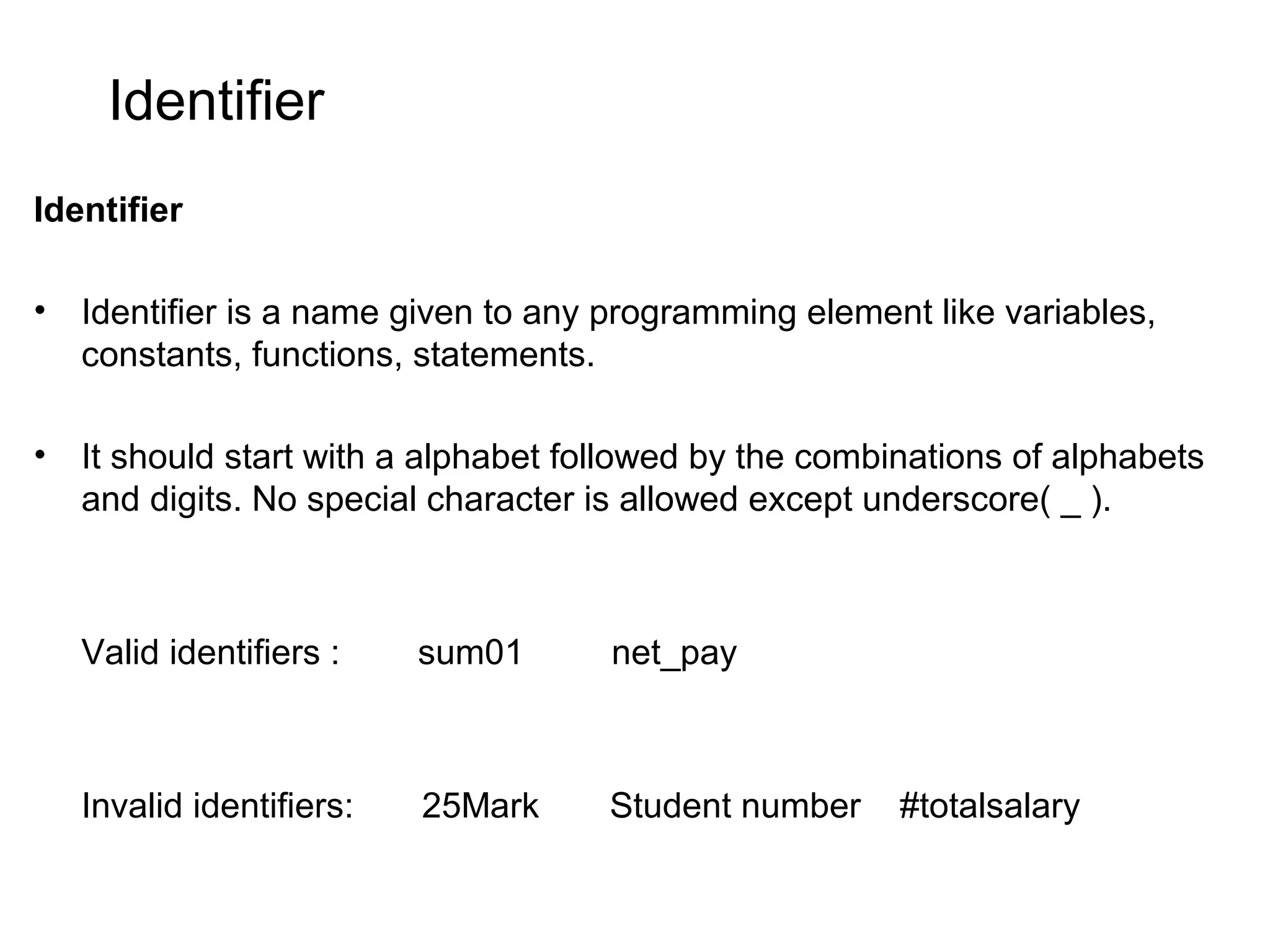 Identifier Identifier • Identifier is a name given to any programming element like variables, constants, functions, statements. • It should start with a alphabet followed by the combinations of alphabets and digits. No special character is allowed except underscore( _ ). Valid identifiers : sum01 net_pay Invalid identifiers: 25Mark Student number #totalsalary 