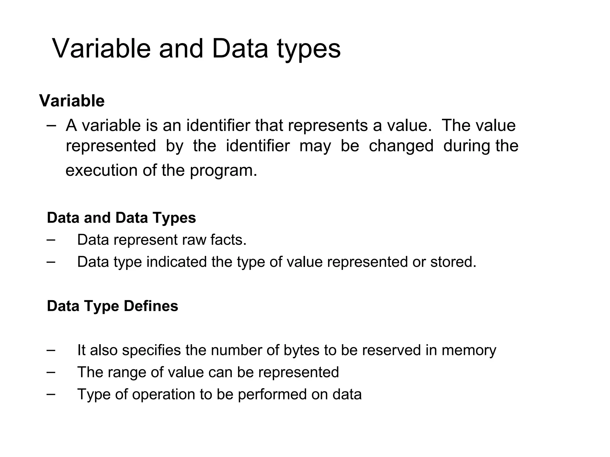 Variable and Data types Variable – A variable is an identifier that represents a value. The value represented by the identifier may be changed during the execution of the program. Data and Data Types – Data represent raw facts. – Data type indicated the type of value represented or stored. Data Type Defines – It also specifies the number of bytes to be reserved in memory – The range of value can be represented – Type of operation to be performed on data 