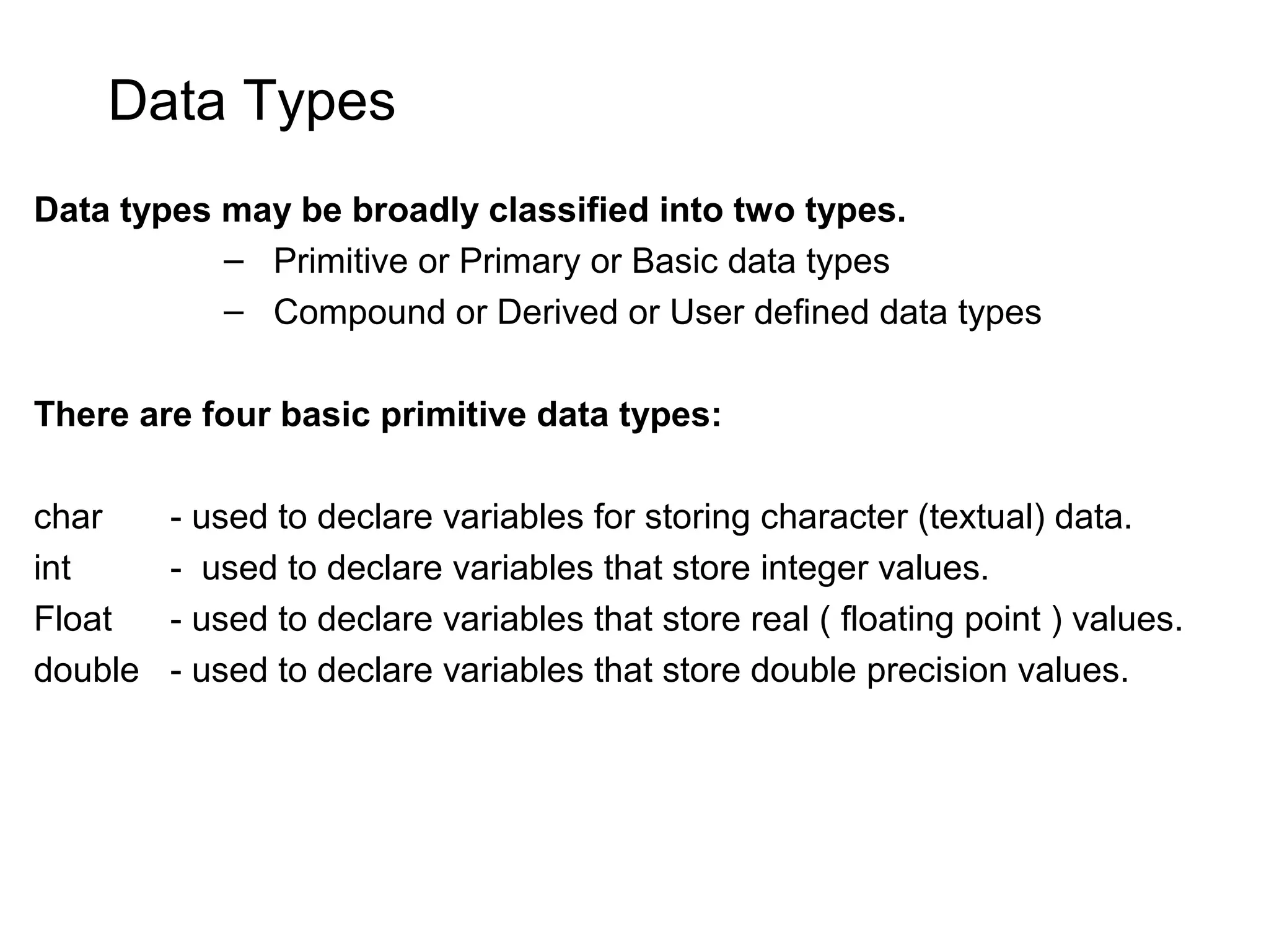 Data Types Data types may be broadly classified into two types. – Primitive or Primary or Basic data types – Compound or Derived or User defined data types There are four basic primitive data types: char - used to declare variables for storing character (textual) data. int - used to declare variables that store integer values. Float - used to declare variables that store real ( floating point ) values. double - used to declare variables that store double precision values. 