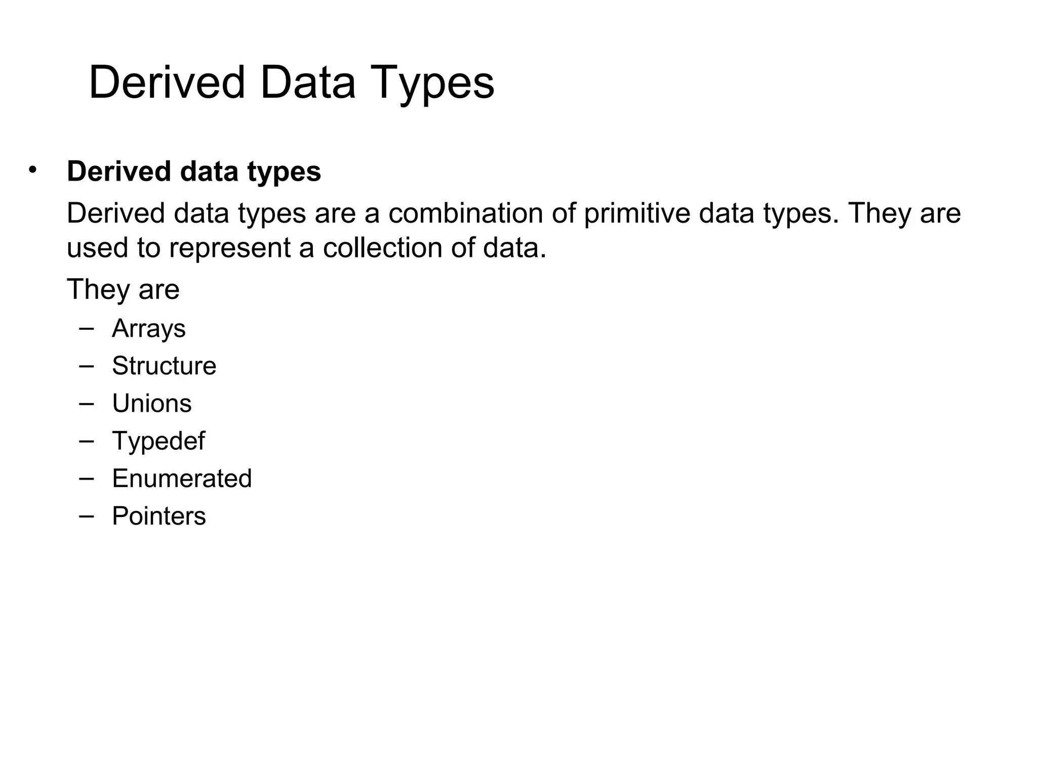 Derived Data Types • Derived data types Derived data types are a combination of primitive data types. They are used to represent a collection of data. They are – Arrays – Structure – Unions – Typedef – Enumerated – Pointers 