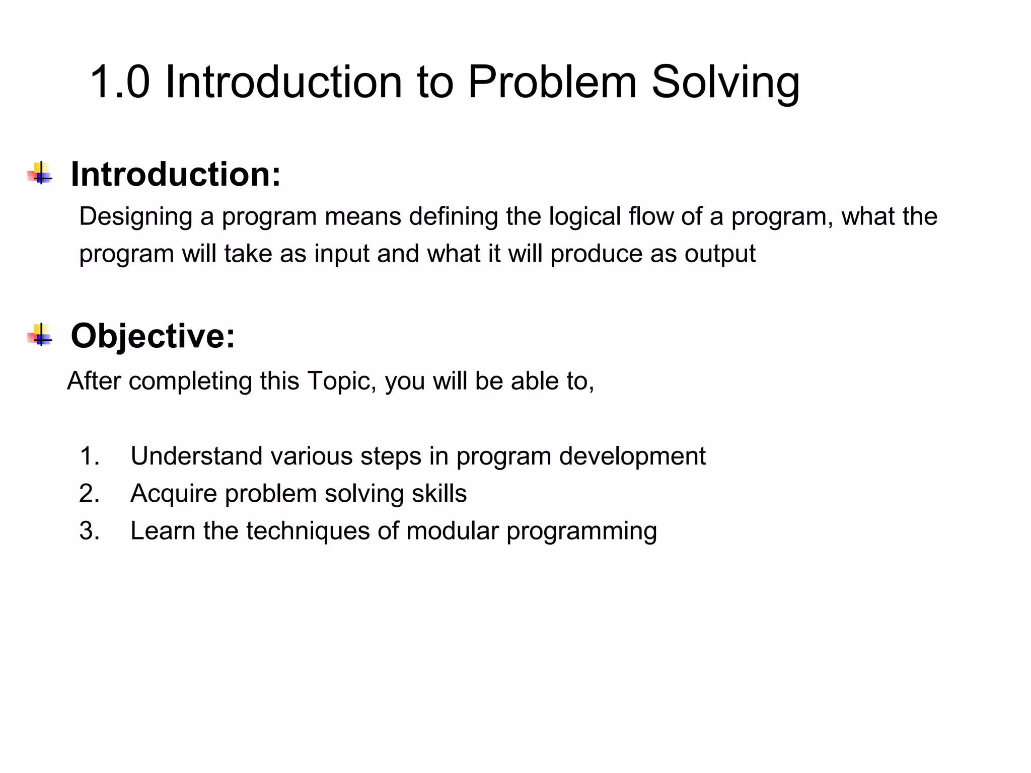 1.0 Introduction to Problem Solving Introduction: Designing a program means defining the logical flow of a program, what the program will take as input and what it will produce as output Objective: After completing this Topic, you will be able to, 1. Understand various steps in program development 2. Acquire problem solving skills 3. Learn the techniques of modular programming 