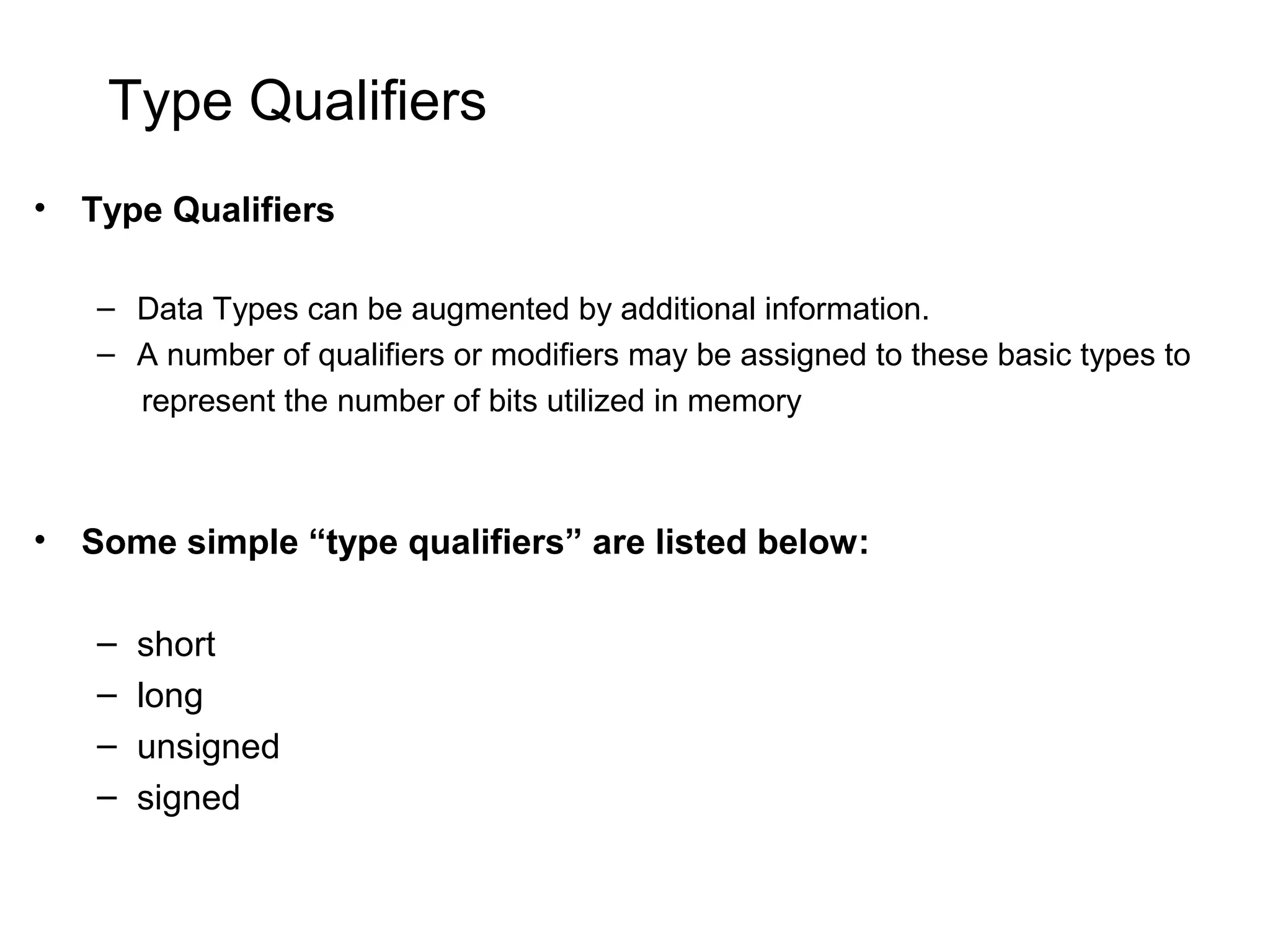 Type Qualifiers • Type Qualifiers – Data Types can be augmented by additional information. – A number of qualifiers or modifiers may be assigned to these basic types to represent the number of bits utilized in memory • Some simple “type qualifiers” are listed below: – short – long – unsigned – signed 