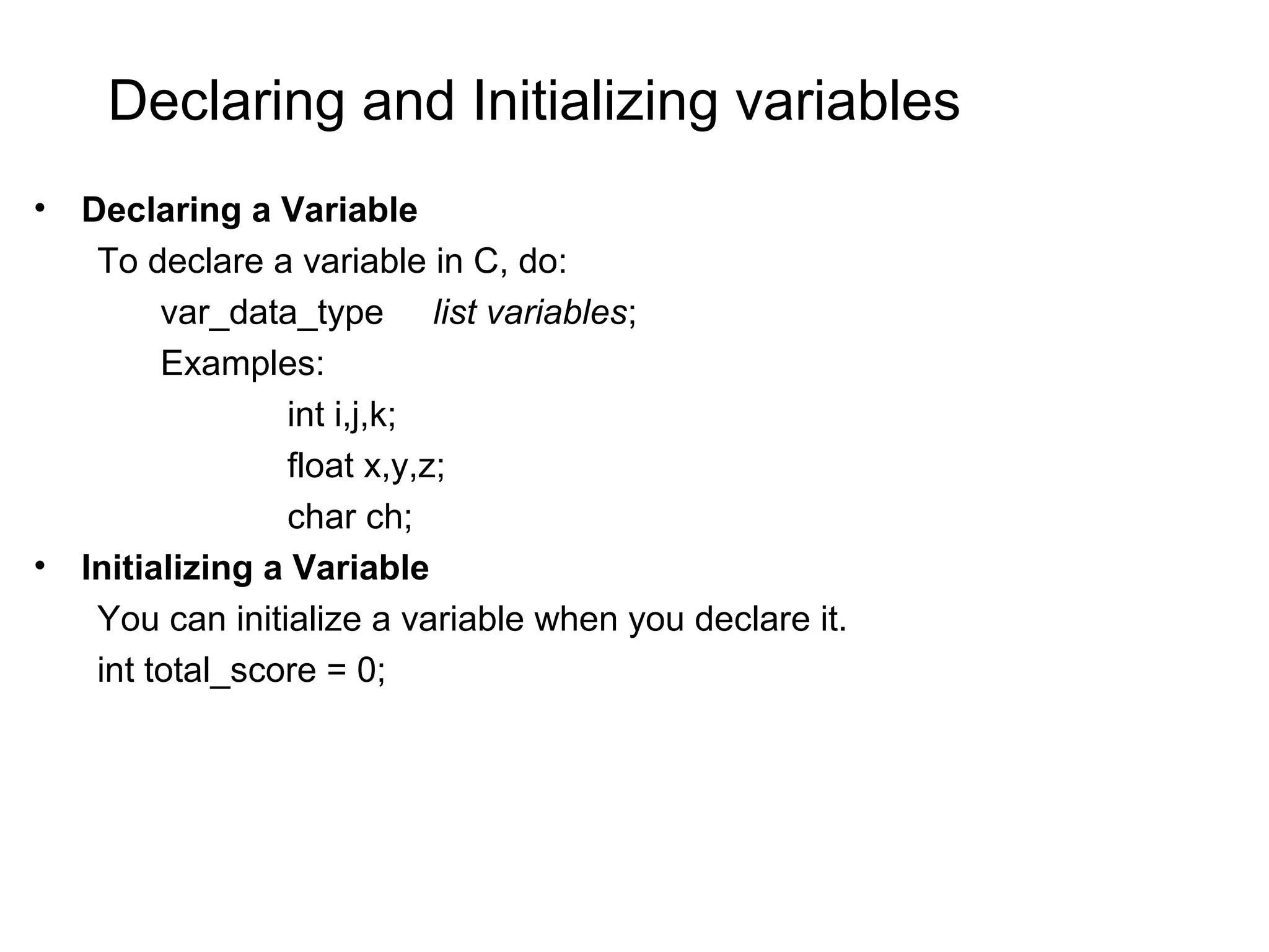 Declaring and Initializing variables • Declaring a Variable To declare a variable in C, do: var_data_type list variables; Examples: int i,j,k; float x,y,z; char ch; • Initializing a Variable You can initialize a variable when you declare it. int total_score = 0; 