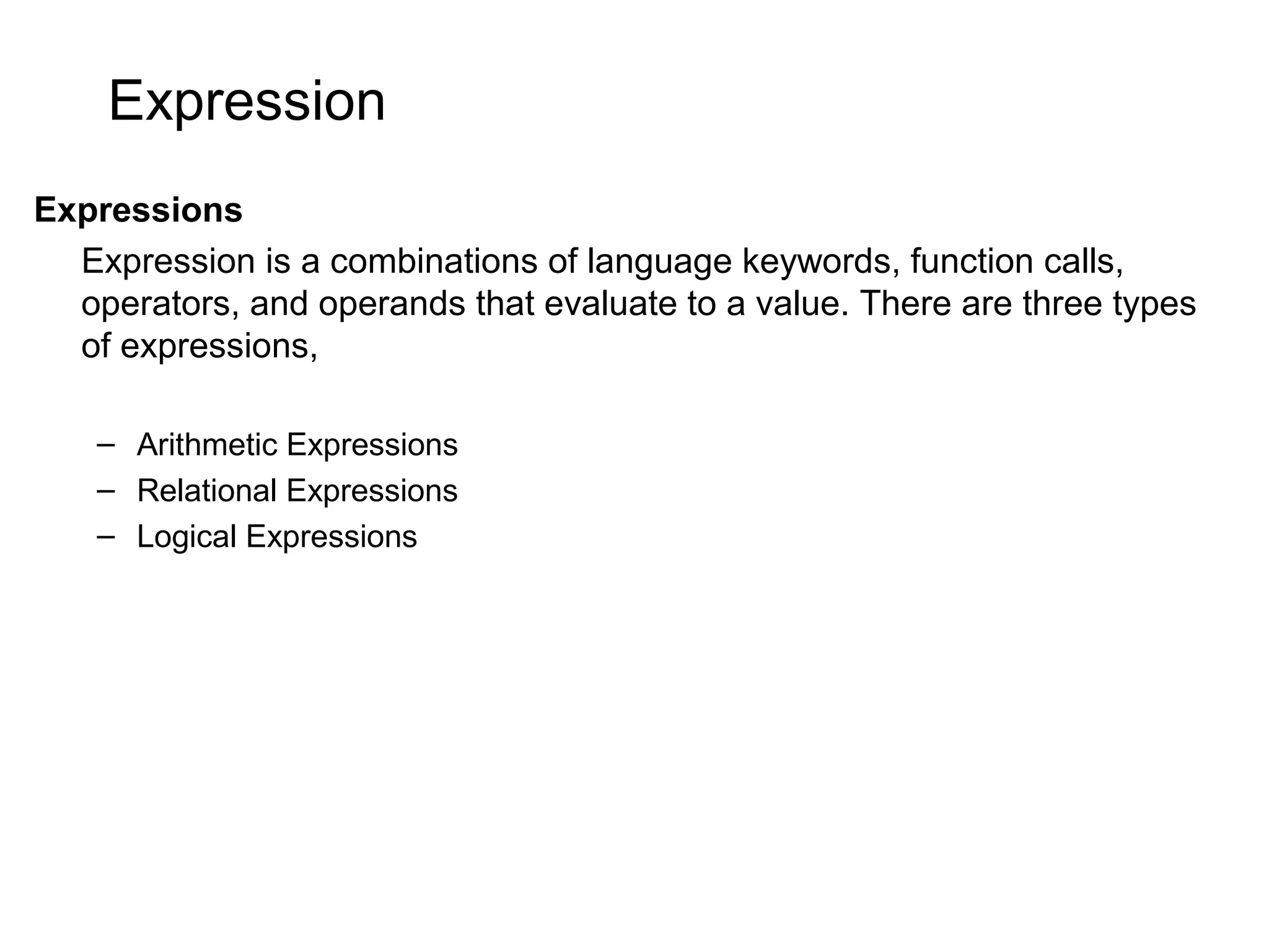 Expression Expressions Expression is a combinations of language keywords, function calls, operators, and operands that evaluate to a value. There are three types of expressions, – Arithmetic Expressions – Relational Expressions – Logical Expressions 