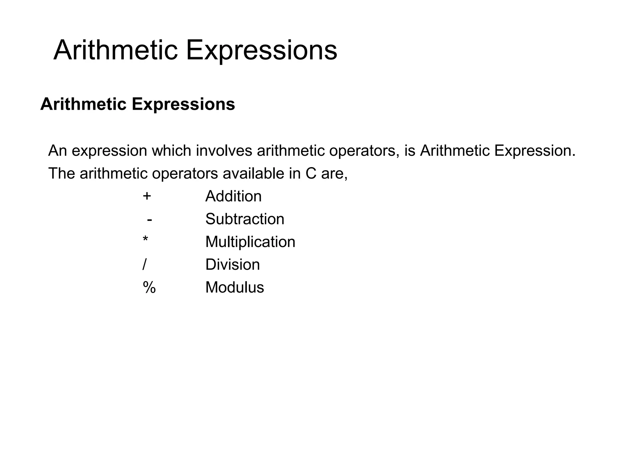 Arithmetic Expressions Arithmetic Expressions An expression which involves arithmetic operators, is Arithmetic Expression. The arithmetic operators available in C are, + Addition - Subtraction * Multiplication / Division % Modulus 