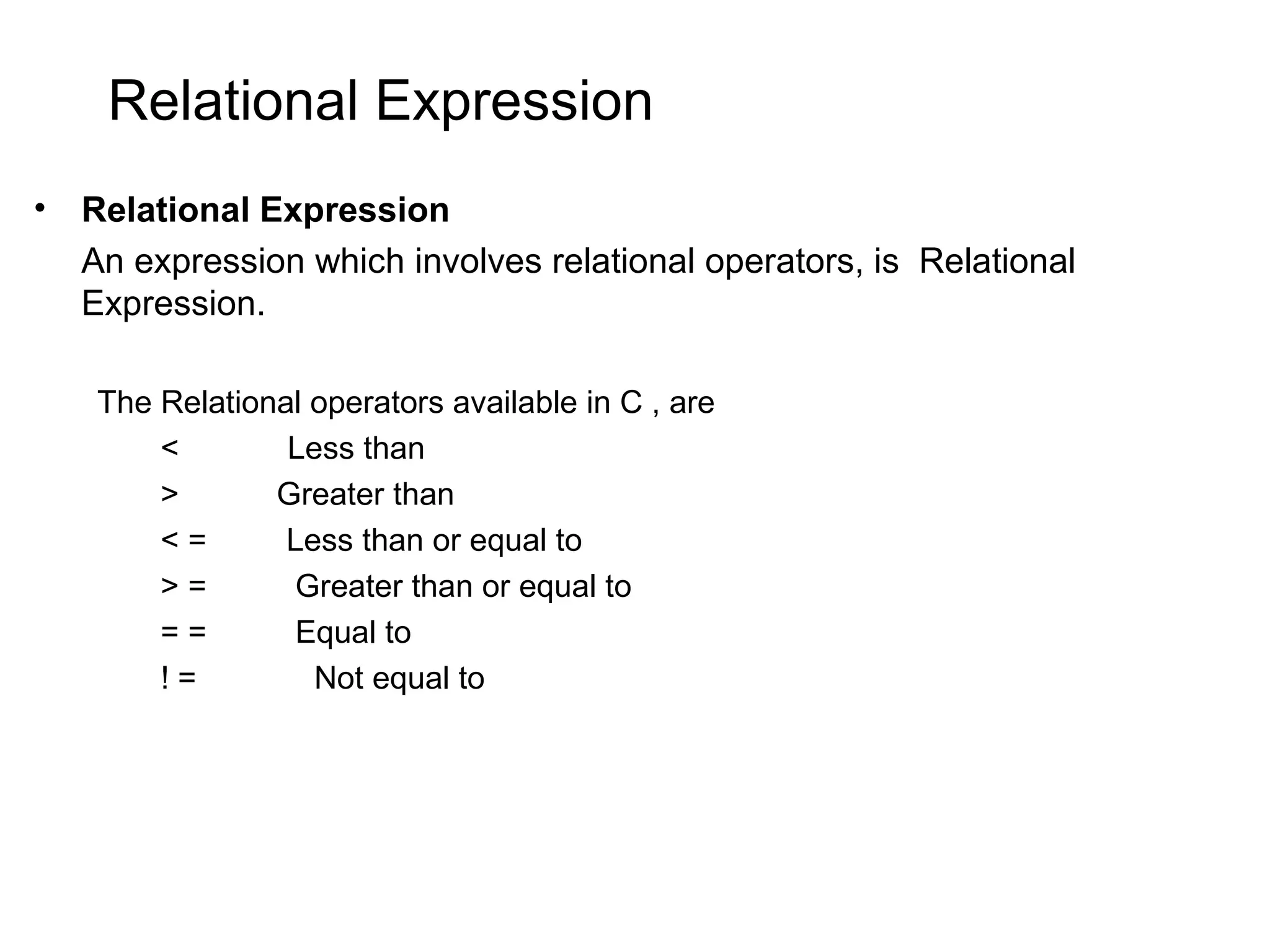 Relational Expression • Relational Expression An expression which involves relational operators, is Relational Expression. The Relational operators available in C , are < Less than > Greater than < = Less than or equal to > = Greater than or equal to = = Equal to ! = Not equal to 