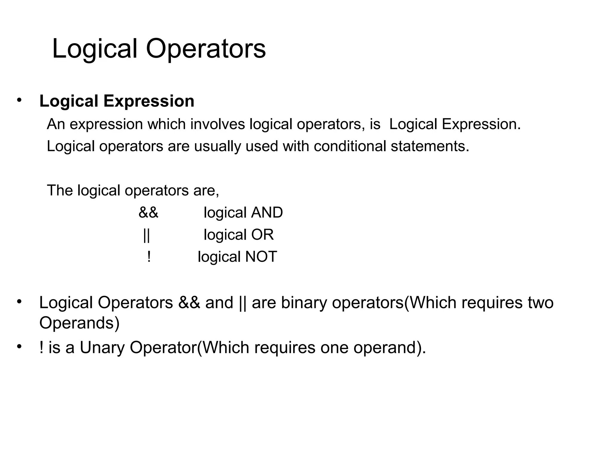 Logical Operators • Logical Expression An expression which involves logical operators, is Logical Expression. Logical operators are usually used with conditional statements. The logical operators are, && logical AND || logical OR ! logical NOT • Logical Operators && and || are binary operators(Which requires two Operands) • ! is a Unary Operator(Which requires one operand). 