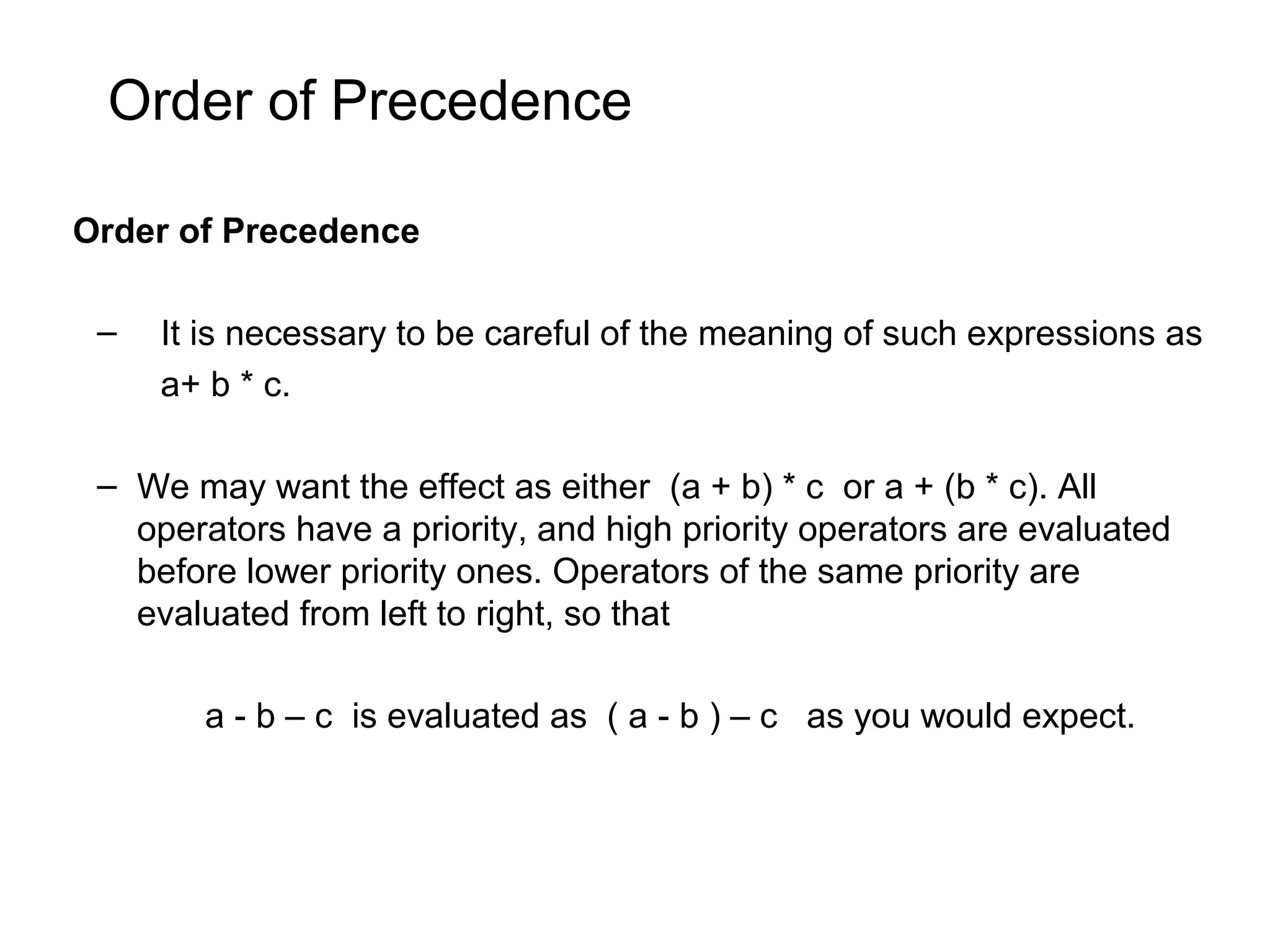 Order of Precedence Order of Precedence – It is necessary to be careful of the meaning of such expressions as a+ b * c. – We may want the effect as either (a + b) * c or a + (b * c). All operators have a priority, and high priority operators are evaluated before lower priority ones. Operators of the same priority are evaluated from left to right, so that a - b – c is evaluated as ( a - b ) – c as you would expect. 