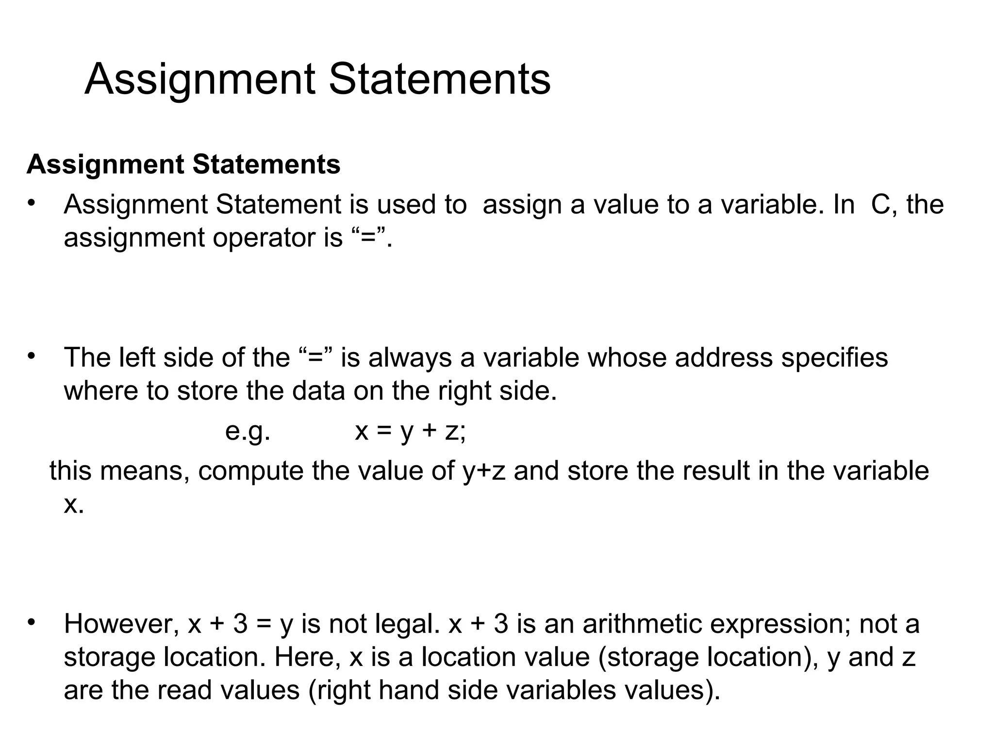 Assignment Statements Assignment Statements • Assignment Statement is used to assign a value to a variable. In C, the assignment operator is “=”. • The left side of the “=” is always a variable whose address specifies where to store the data on the right side. e.g. x = y + z; this means, compute the value of y+z and store the result in the variable x. • However, x + 3 = y is not legal. x + 3 is an arithmetic expression; not a storage location. Here, x is a location value (storage location), y and z are the read values (right hand side variables values). 