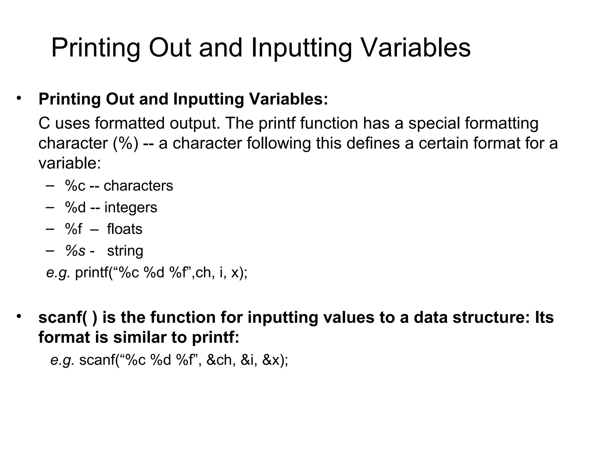 Printing Out and Inputting Variables • Printing Out and Inputting Variables: C uses formatted output. The printf function has a special formatting character (%) -- a character following this defines a certain format for a variable: – %c -- characters – %d -- integers – %f – floats – %s - string e.g. printf(“%c %d %f”,ch, i, x); • scanf( ) is the function for inputting values to a data structure: Its format is similar to printf: e.g. scanf(“%c %d %f”, &ch, &i, &x); 