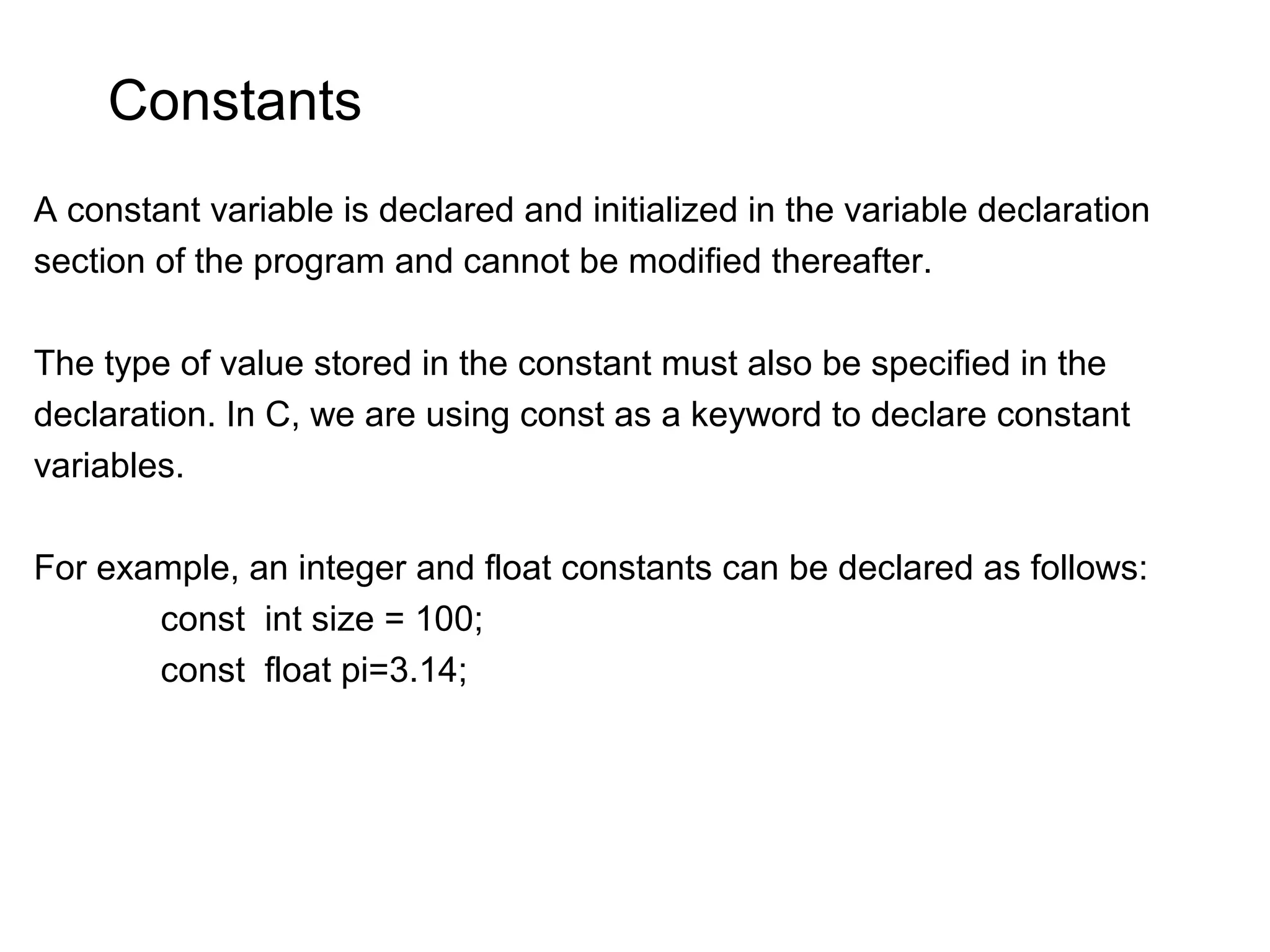 Constants A constant variable is declared and initialized in the variable declaration section of the program and cannot be modified thereafter. The type of value stored in the constant must also be specified in the declaration. In C, we are using const as a keyword to declare constant variables. For example, an integer and float constants can be declared as follows: const int size = 100; const float pi=3.14; 