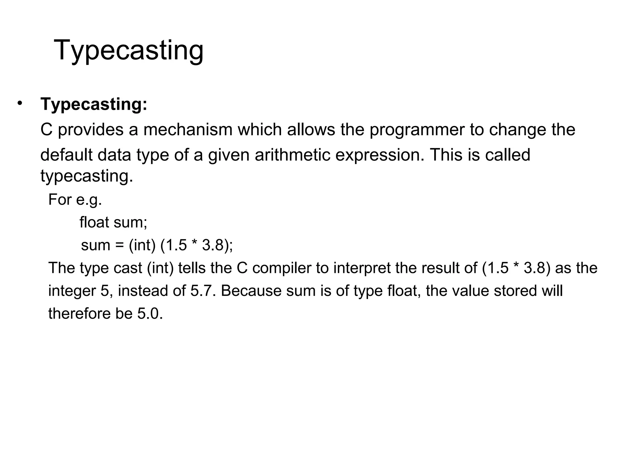 Typecasting • Typecasting: C provides a mechanism which allows the programmer to change the default data type of a given arithmetic expression. This is called typecasting. For e.g. float sum; sum = (int) (1.5 * 3.8); The type cast (int) tells the C compiler to interpret the result of (1.5 * 3.8) as the integer 5, instead of 5.7. Because sum is of type float, the value stored will therefore be 5.0. 