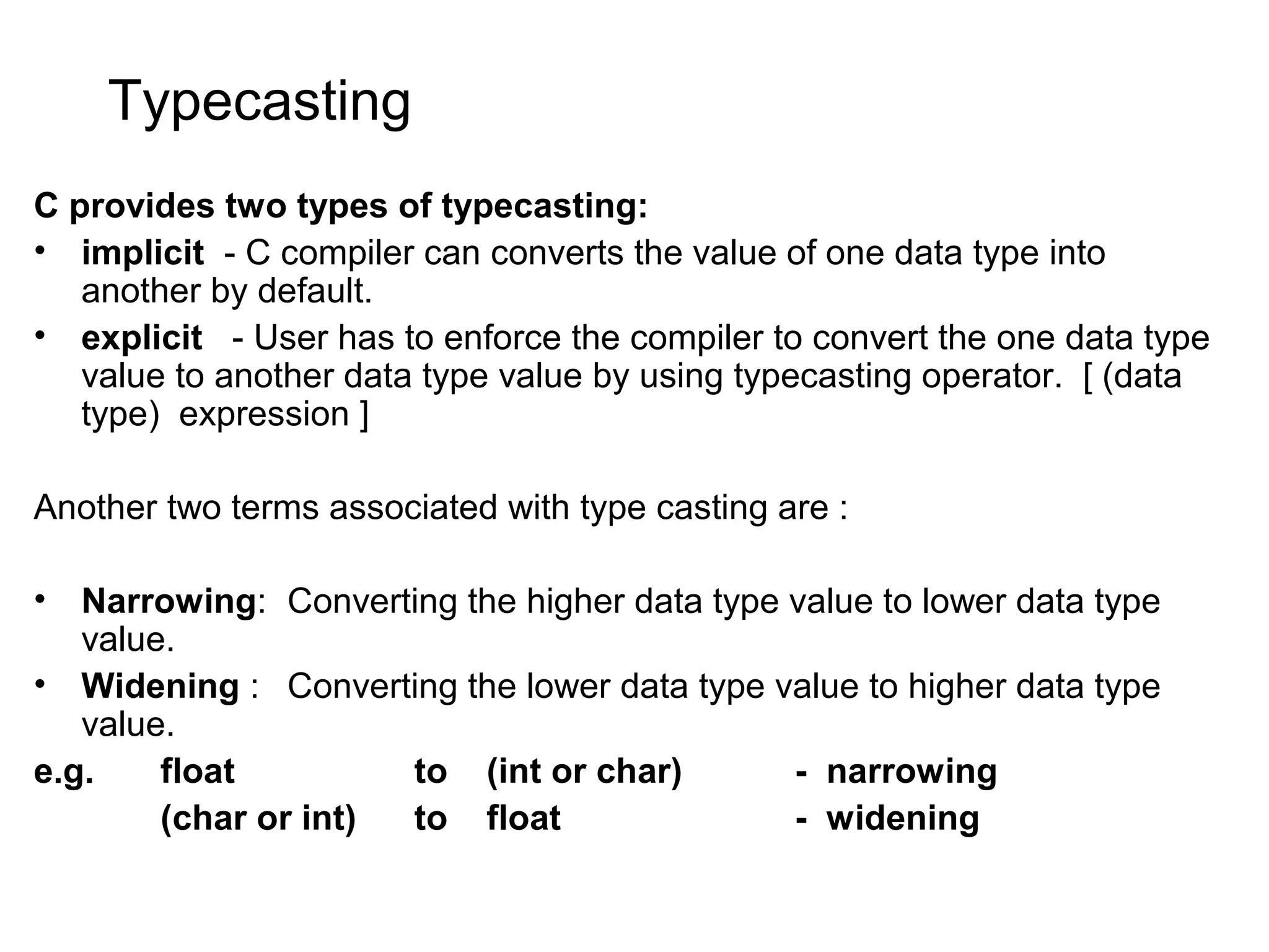 Typecasting C provides two types of typecasting: • implicit - C compiler can converts the value of one data type into another by default. • explicit - User has to enforce the compiler to convert the one data type value to another data type value by using typecasting operator. [ (data type) expression ] Another two terms associated with type casting are : • Narrowing: Converting the higher data type value to lower data type value. • Widening : Converting the lower data type value to higher data type value. e.g. float to (int or char) - narrowing (char or int) to float - widening 