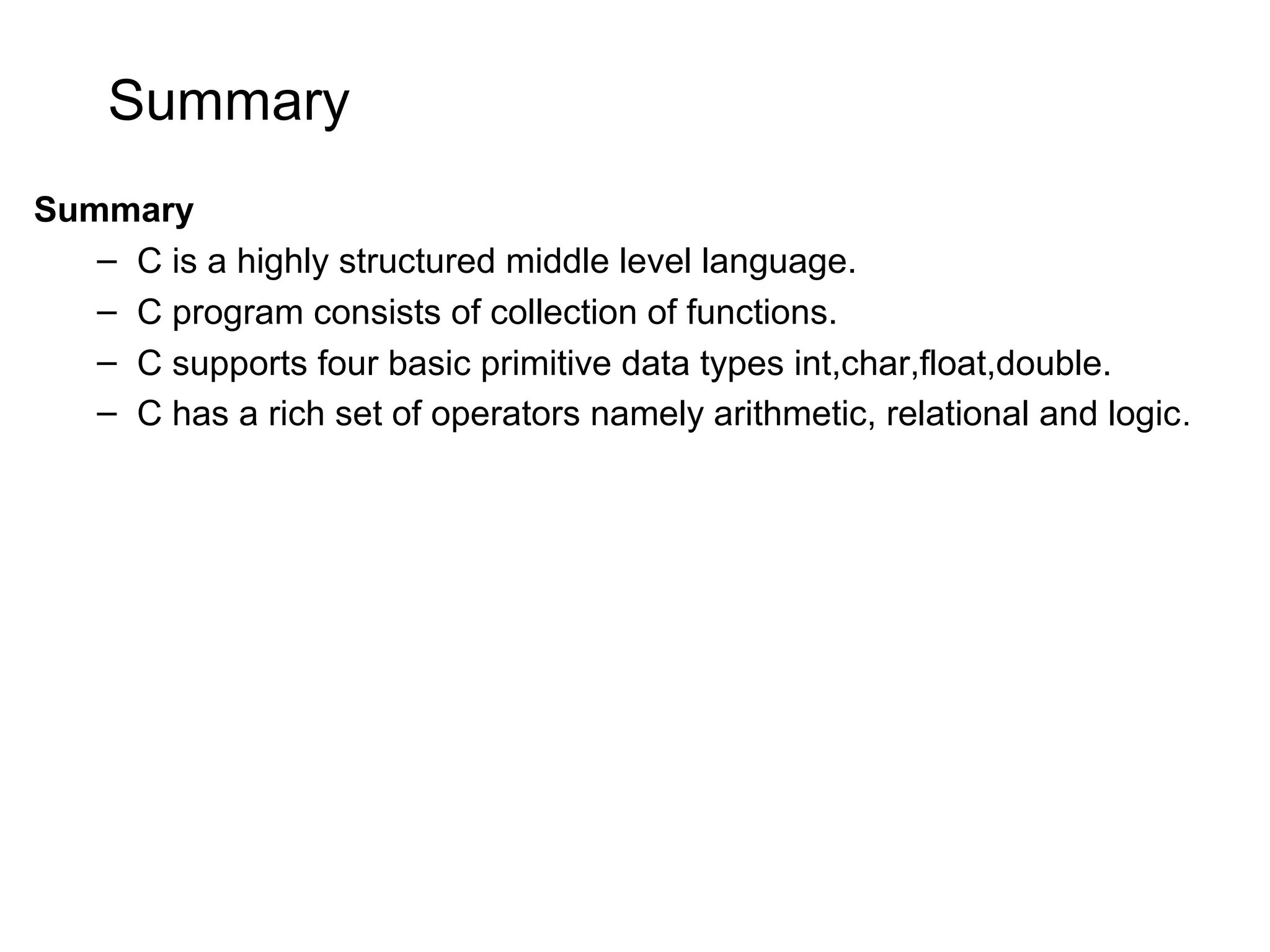 Summary Summary – C is a highly structured middle level language. – C program consists of collection of functions. – C supports four basic primitive data types int,char,float,double. – C has a rich set of operators namely arithmetic, relational and logic. 