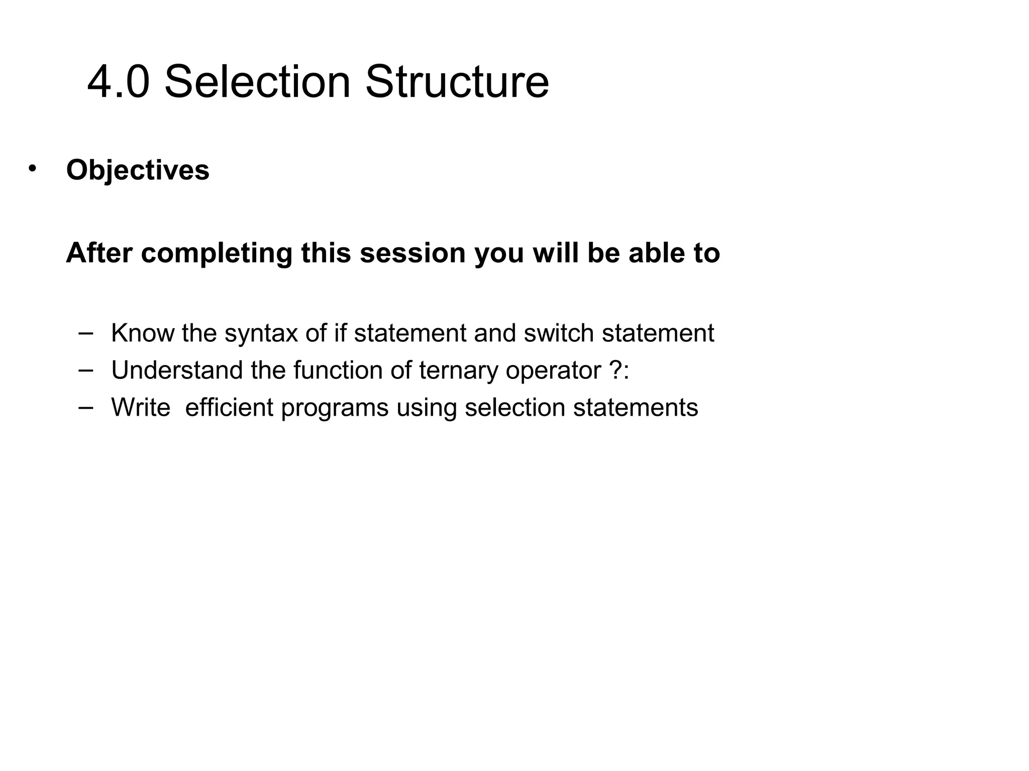 4.0 Selection Structure • Objectives After completing this session you will be able to – Know the syntax of if statement and switch statement – Understand the function of ternary operator ?: – Write efficient programs using selection statements 
