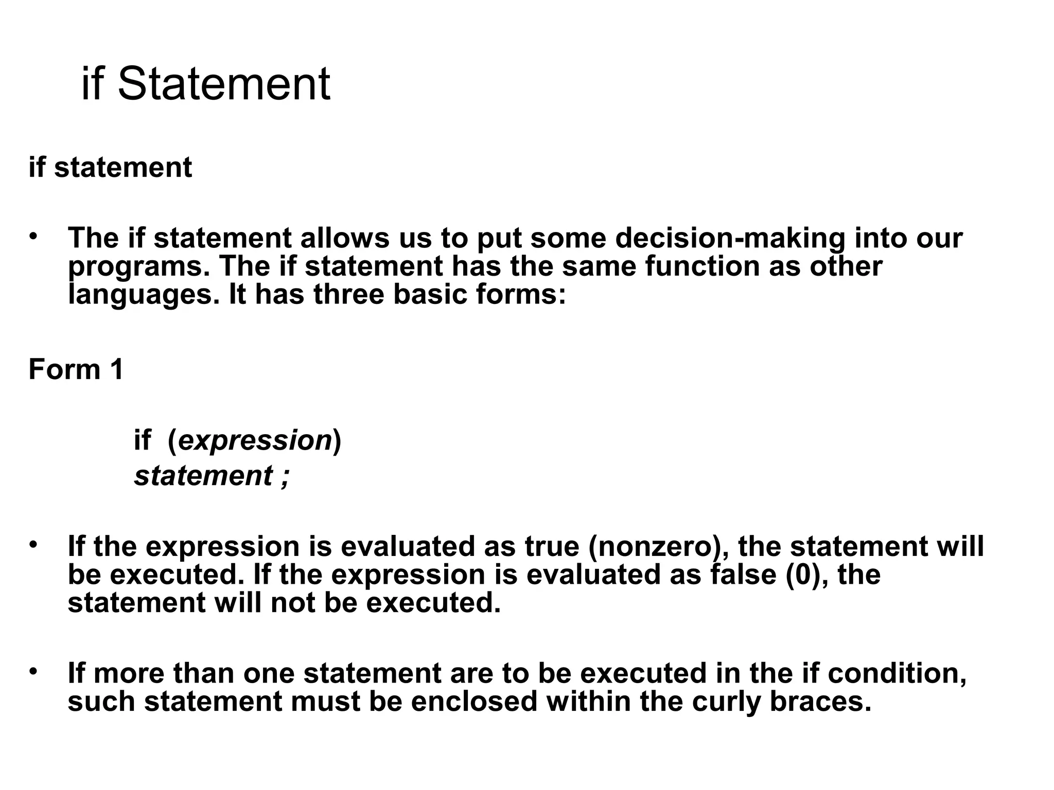if Statement if statement • The if statement allows us to put some decision-making into our programs. The if statement has the same function as other languages. It has three basic forms: Form 1 if (expression) statement ; • If the expression is evaluated as true (nonzero), the statement will be executed. If the expression is evaluated as false (0), the statement will not be executed. • If more than one statement are to be executed in the if condition, such statement must be enclosed within the curly braces. 