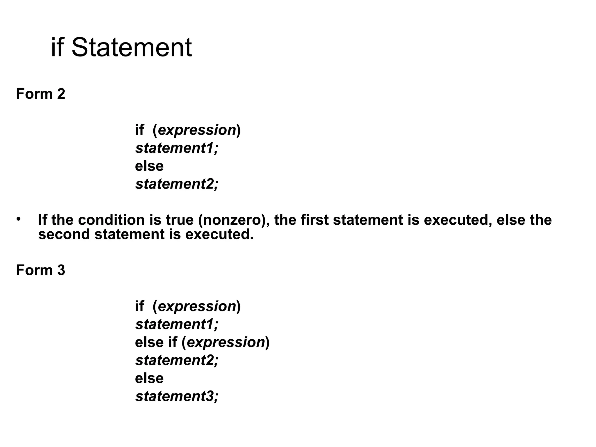 if Statement Form 2 if (expression) statement1; else statement2; • If the condition is true (nonzero), the first statement is executed, else the second statement is executed. Form 3 if (expression) statement1; else if (expression) statement2; else statement3; 