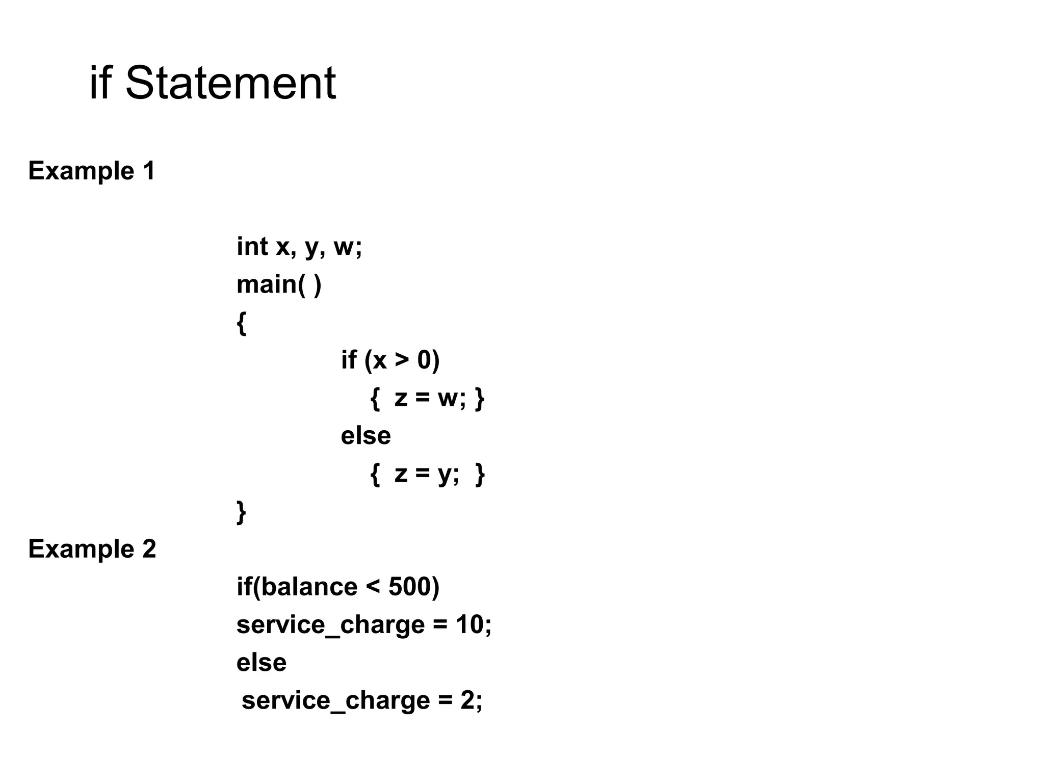if Statement Example 1 int x, y, w; main( ) { if (x > 0) { z = w; } else { z = y; } } Example 2 if(balance < 500) service_charge = 10; else service_charge = 2; 