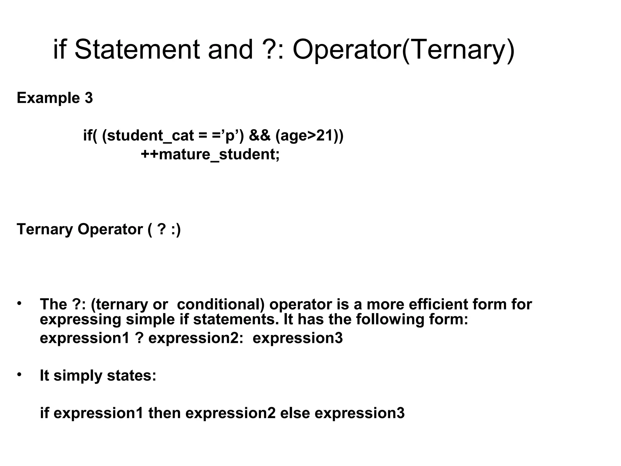 if Statement and ?: Operator(Ternary) Example 3 if( (student_cat = =’p’) && (age>21)) ++mature_student; Ternary Operator ( ? :) • The ?: (ternary or conditional) operator is a more efficient form for expressing simple if statements. It has the following form: expression1 ? expression2: expression3 • It simply states: if expression1 then expression2 else expression3 