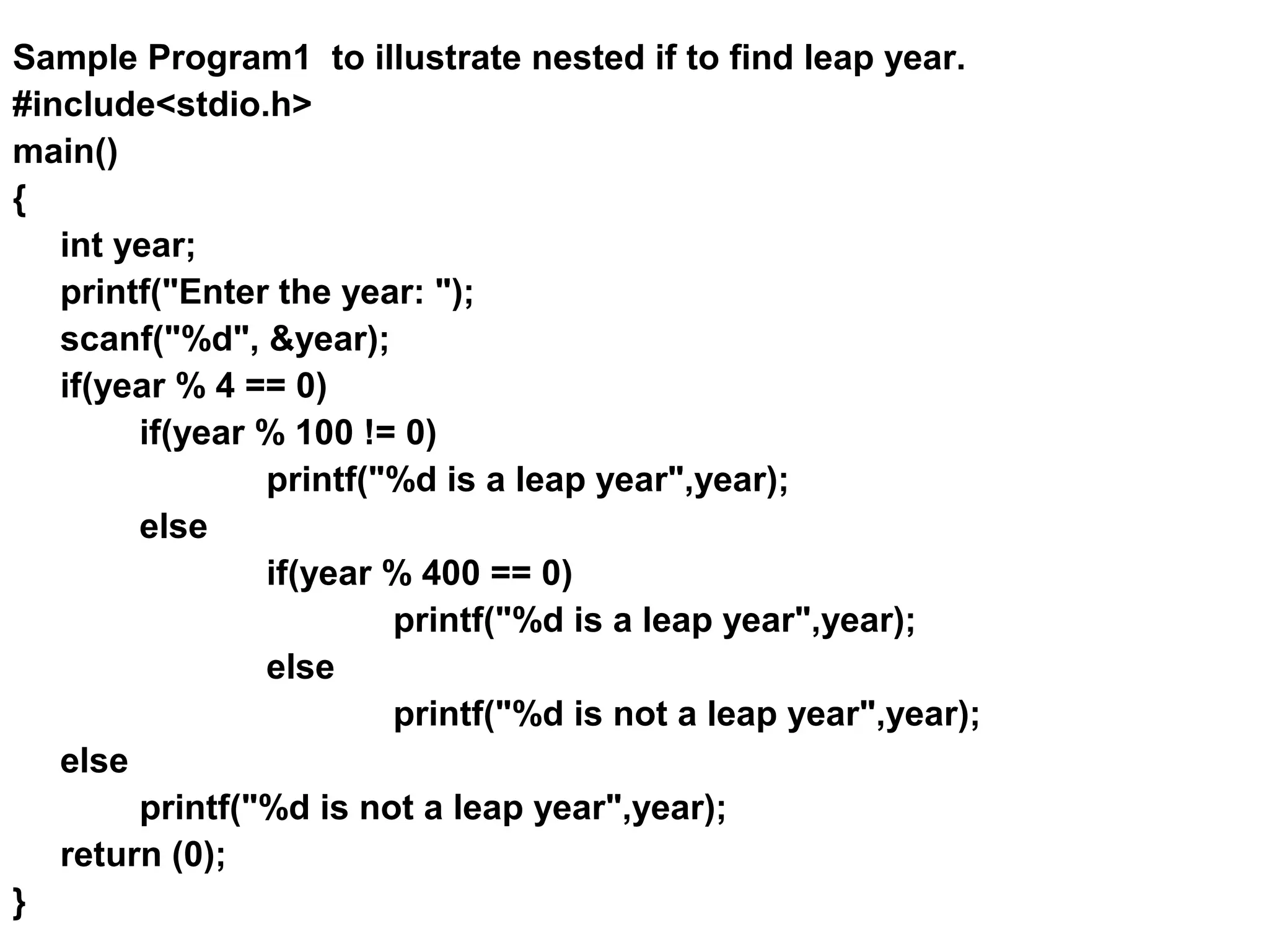Sample Program1 to illustrate nested if to find leap year. #include<stdio.h> main() { int year; printf("Enter the year: "); scanf("%d", &year); if(year % 4 == 0) if(year % 100 != 0) printf("%d is a leap year",year); else if(year % 400 == 0) printf("%d is a leap year",year); else printf("%d is not a leap year",year); else printf("%d is not a leap year",year); return (0); } 