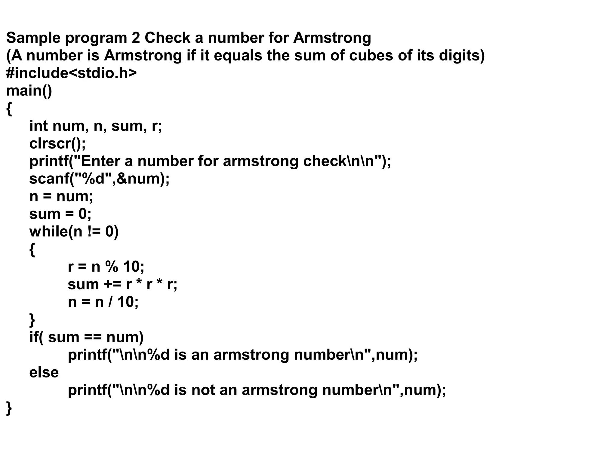 Sample program 2 Check a number for Armstrong (A number is Armstrong if it equals the sum of cubes of its digits) #include<stdio.h> main() { int num, n, sum, r; clrscr(); printf("Enter a number for armstrong checknn"); scanf("%d",&num); n = num; sum = 0; while(n != 0) { r = n % 10; sum += r * r * r; n = n / 10; } if( sum == num) printf("nn%d is an armstrong numbern",num); else printf("nn%d is not an armstrong numbern",num); } 