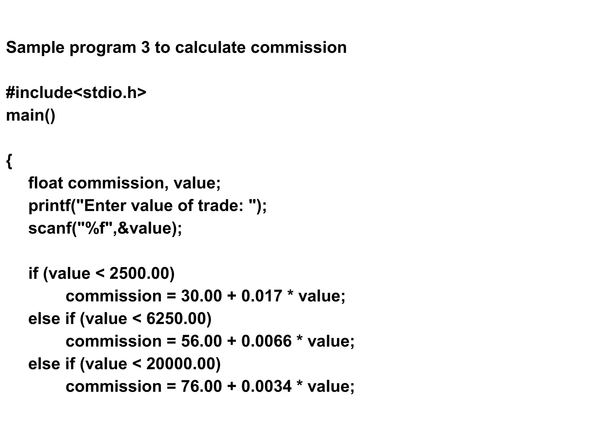 Sample program 3 to calculate commission #include<stdio.h> main() { float commission, value; printf("Enter value of trade: "); scanf("%f",&value); if (value < 2500.00) commission = 30.00 + 0.017 * value; else if (value < 6250.00) commission = 56.00 + 0.0066 * value; else if (value < 20000.00) commission = 76.00 + 0.0034 * value; 