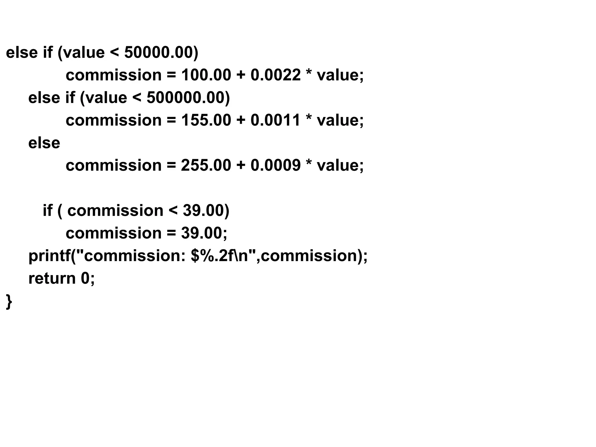 else if (value < 50000.00) commission = 100.00 + 0.0022 * value; else if (value < 500000.00) commission = 155.00 + 0.0011 * value; else commission = 255.00 + 0.0009 * value; if ( commission < 39.00) commission = 39.00; printf("commission: $%.2fn",commission); return 0; } 