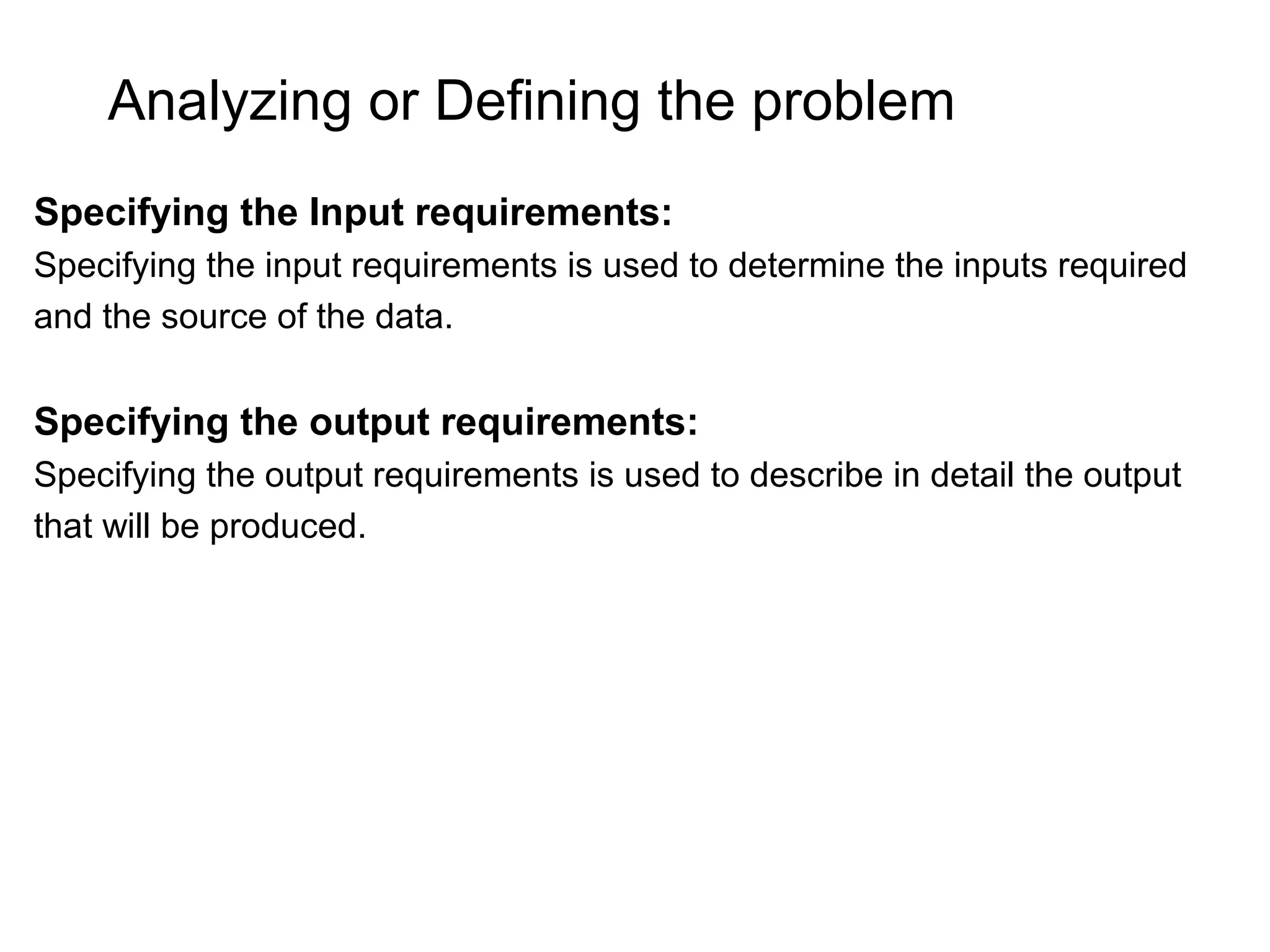 Analyzing or Defining the problem Specifying the Input requirements: Specifying the input requirements is used to determine the inputs required and the source of the data. Specifying the output requirements: Specifying the output requirements is used to describe in detail the output that will be produced. 