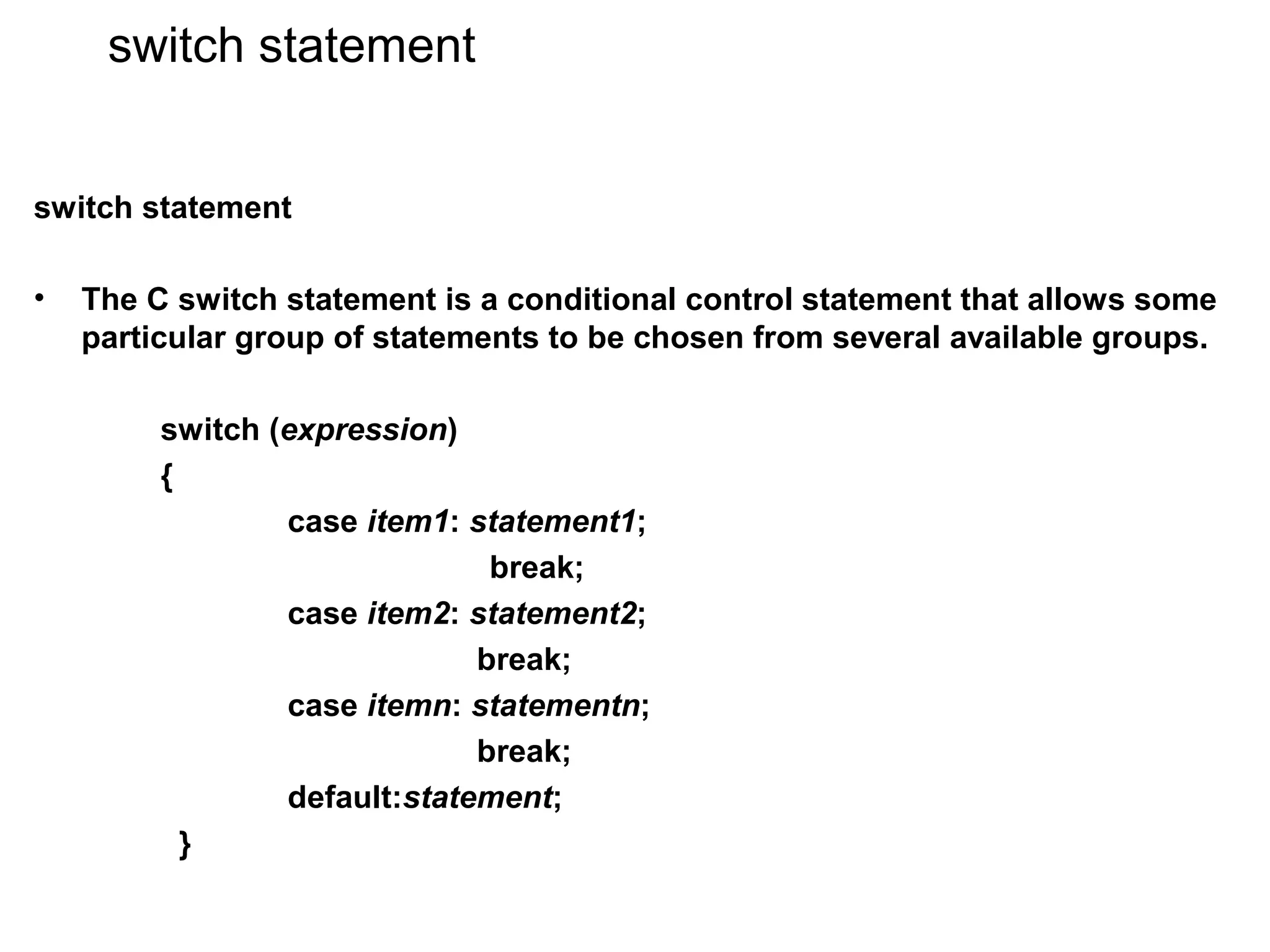 switch statement switch statement • The C switch statement is a conditional control statement that allows some particular group of statements to be chosen from several available groups. switch (expression) { case item1: statement1; break; case item2: statement2; break; case itemn: statementn; break; default:statement; } 