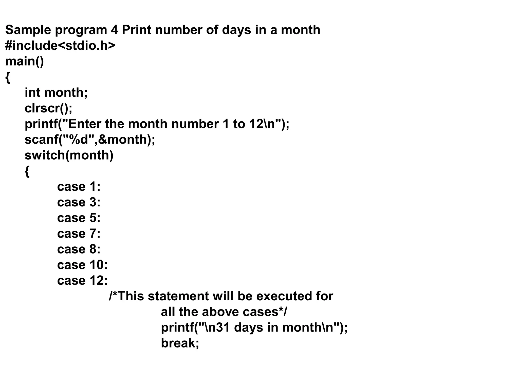 Sample program 4 Print number of days in a month #include<stdio.h> main() { int month; clrscr(); printf("Enter the month number 1 to 12n"); scanf("%d",&month); switch(month) { case 1: case 3: case 5: case 7: case 8: case 10: case 12: /*This statement will be executed for all the above cases*/ printf("n31 days in monthn"); break; 
