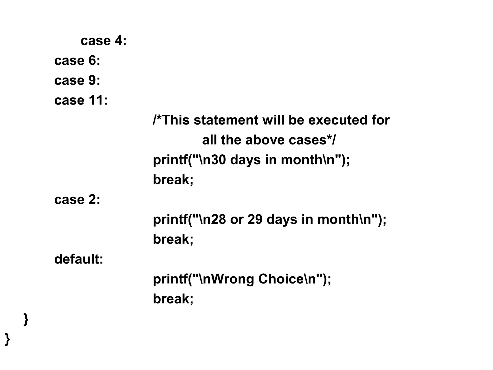case 4: case 6: case 9: case 11: /*This statement will be executed for all the above cases*/ printf("n30 days in monthn"); break; case 2: printf("n28 or 29 days in monthn"); break; default: printf("nWrong Choicen"); break; } } 