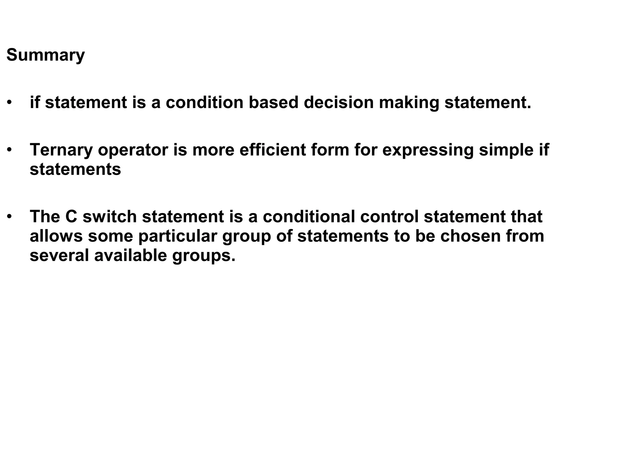 Summary • if statement is a condition based decision making statement. • Ternary operator is more efficient form for expressing simple if statements • The C switch statement is a conditional control statement that allows some particular group of statements to be chosen from several available groups. 