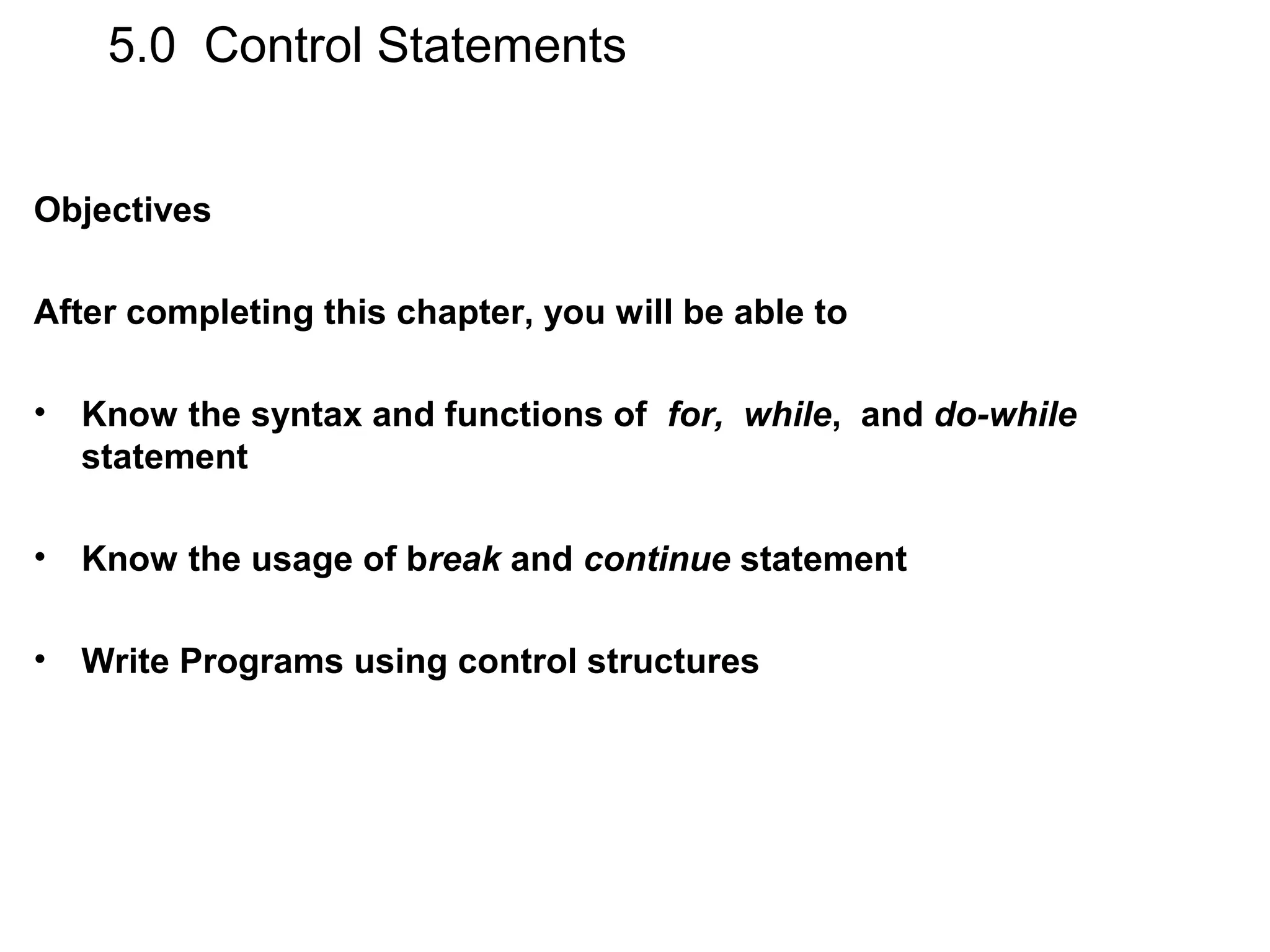 5.0 Control Statements Objectives After completing this chapter, you will be able to • Know the syntax and functions of for, while, and do-while statement • Know the usage of break and continue statement • Write Programs using control structures 