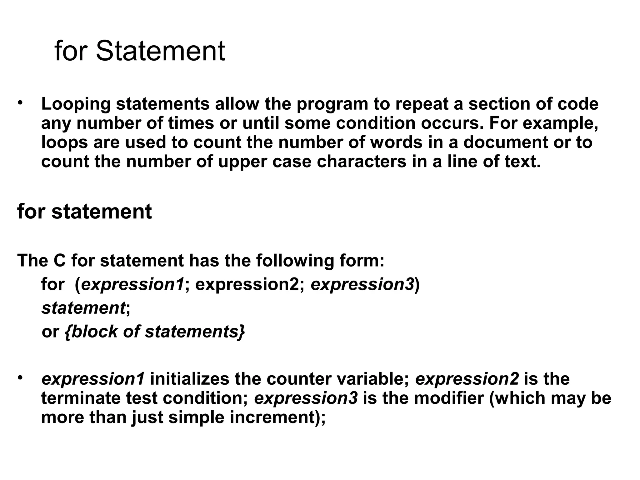 for Statement • Looping statements allow the program to repeat a section of code any number of times or until some condition occurs. For example, loops are used to count the number of words in a document or to count the number of upper case characters in a line of text. for statement The C for statement has the following form: for (expression1; expression2; expression3) statement; or {block of statements} • expression1 initializes the counter variable; expression2 is the terminate test condition; expression3 is the modifier (which may be more than just simple increment); 