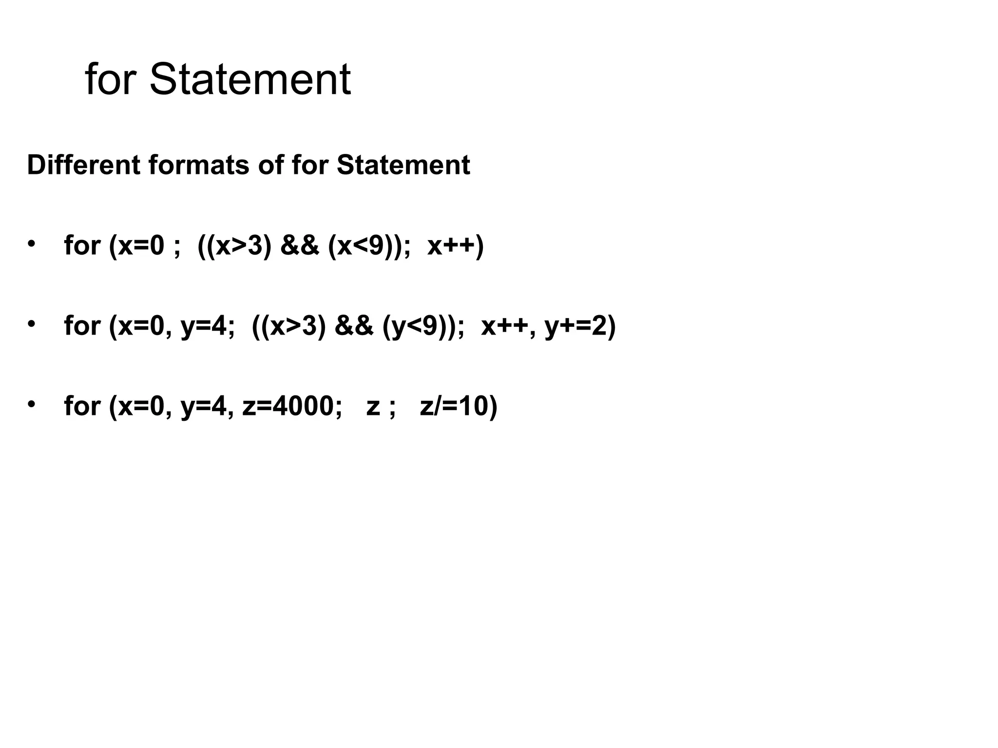 for Statement Different formats of for Statement • for (x=0 ; ((x>3) && (x<9)); x++) • for (x=0, y=4; ((x>3) && (y<9)); x++, y+=2) • for (x=0, y=4, z=4000; z ; z/=10) 