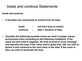 break and continue Statements
break and continue
• C provides two commands to control how we loop:
break - exit form loop or switch.
continue - skip 1 iteration of loop.
• Consider the following example where we read in integer values
and process them according to the following conditions. If the
value we have read is negative, we wish to print an error message
and abandon the loop. If the value read is great than 100, we wish to
ignore it and continue to the next value in the data. If the value is
zero, we wish to terminate the loop.
 