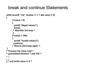 break and continue Statements
while (scanf( “%d”, &value ) = = 1 && value != 0)
{
if (value < 0)
{
printf(``Illegal valuen'');
break;
/* Abandon the loop */
}
if (value > 100)
{
printf(``Invalid valuen'');
continue;
/* Skip to start loop again */
}
/* Process the value read */
/* guaranteed between 1 and 100 */
....;
....;
} /* end while value != 0 */
 