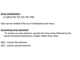 Array initialization :
int A[5]=[100,102,104,106,108];
Size can be omitted if the no of initializations are know.
Accessing array elements:
To access an array element, specify the array name followed by the
square brackets enclosing an integer called array index.
A[0] – access first element.
A[1] – access second element.
 