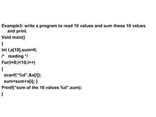Example3: write a program to read 10 values and sum these 10 values
and print.
Void main()
{
Int I,a[10],sum=0;
/* reading */
For(i=0;i<10;i++)
{
scanf(“%d”,&a[i]);
sum=sum+a[i]; }
Printf(“sum of the 10 values %d”,sum);
}
 