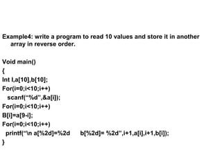 Example4: write a program to read 10 values and store it in another
array in reverse order.
Void main()
{
Int I,a[10],b[10];
For(i=0;i<10;i++)
scanf(“%d”,&a[i]);
For(i=0;i<10;i++)
B[i]=a[9-i];
For(i=0;i<10;i++)
printf(“n a[%2d]=%2d b[%2d]= %2d”,i+1,a[i],i+1,b[i]);
}
 